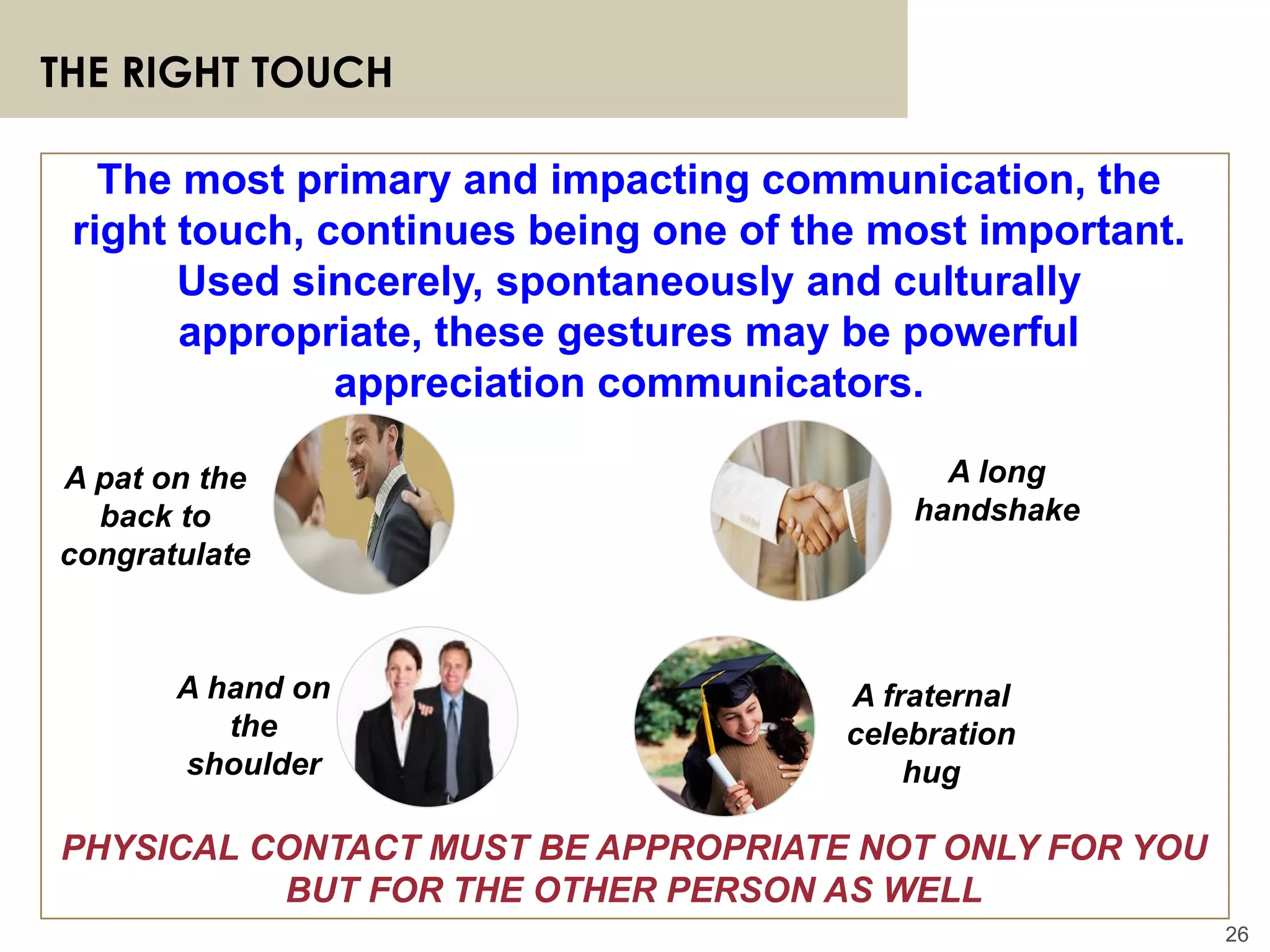 26
THE RIGHT TOUCH
PHYSICAL CONTACT MUST BE APPROPRIATE NOT ONLY FOR YOU
BUT FOR THE OTHER PERSON AS WELL
The most primary and impacting communication, the
right touch, continues being one of the most important.
Used sincerely, spontaneously and culturally
appropriate, these gestures may be powerful
appreciation communicators.
A pat on the
back to
congratulate
A long
handshake
A fraternal
celebration
hug
A hand on
the
shoulder
 