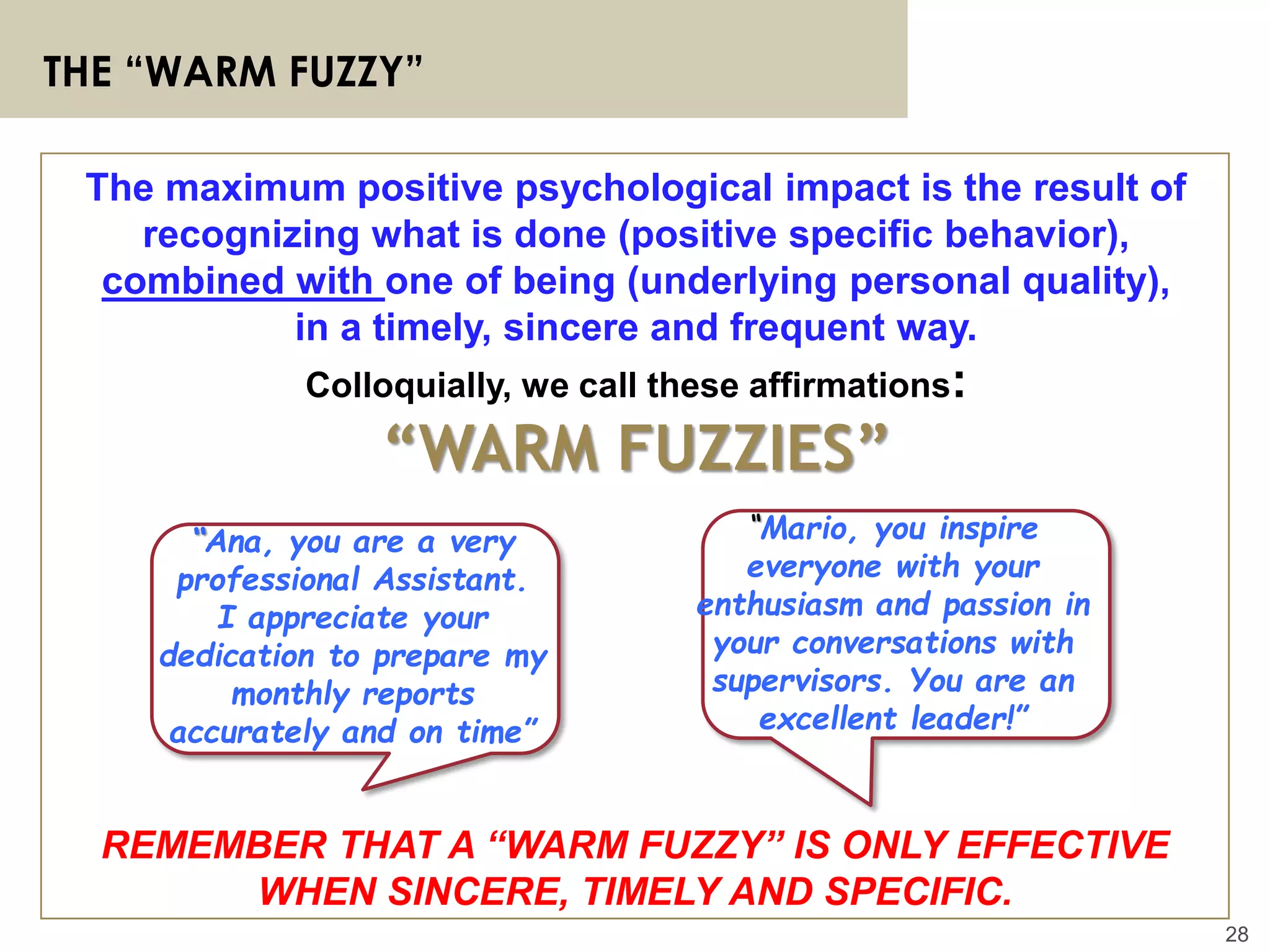 28
THE “WARM FUZZY”
REMEMBER THAT A “WARM FUZZY” IS ONLY EFFECTIVE
WHEN SINCERE, TIMELY AND SPECIFIC.
The maximum positive psychological impact is the result of
recognizing what is done (positive specific behavior),
combined with one of being (underlying personal quality),
in a timely, sincere and frequent way.
Colloquially, we call these affirmations:
“WARM FUZZIES”
“Ana, you are a very
professional Assistant.
I appreciate your
dedication to prepare my
monthly reports
accurately and on time”
“Mario, you inspire
everyone with your
enthusiasm and passion in
your conversations with
supervisors. You are an
excellent leader!”
 