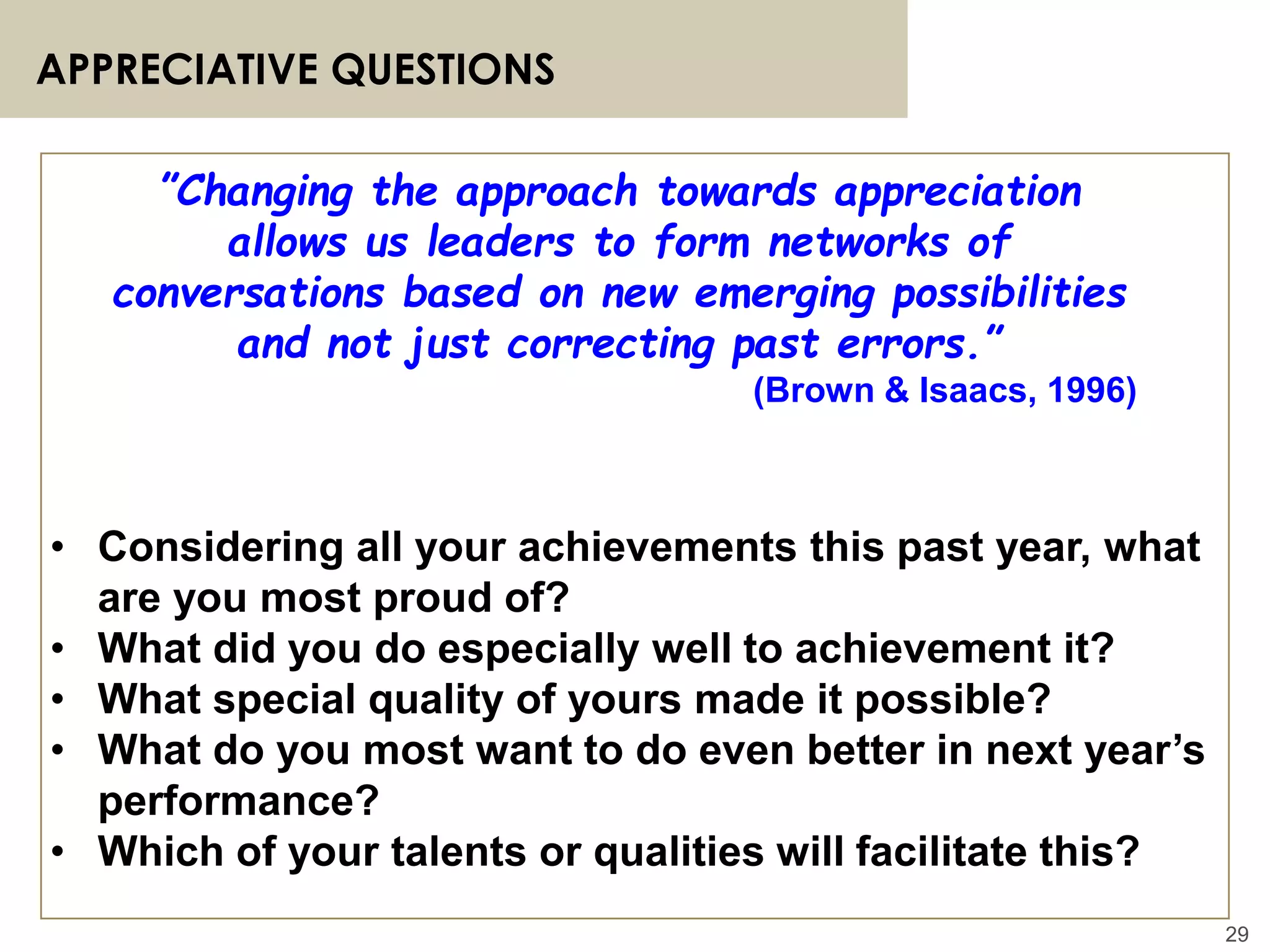 29
APPRECIATIVE QUESTIONS
”Changing the approach towards appreciation
allows us leaders to form networks of
conversations based on new emerging possibilities
and not just correcting past errors.”
(Brown & Isaacs, 1996)
• Considering all your achievements this past year, what
are you most proud of?
• What did you do especially well to achievement it?
• What special quality of yours made it possible?
• What do you most want to do even better in next year’s
performance?
• Which of your talents or qualities will facilitate this?
 