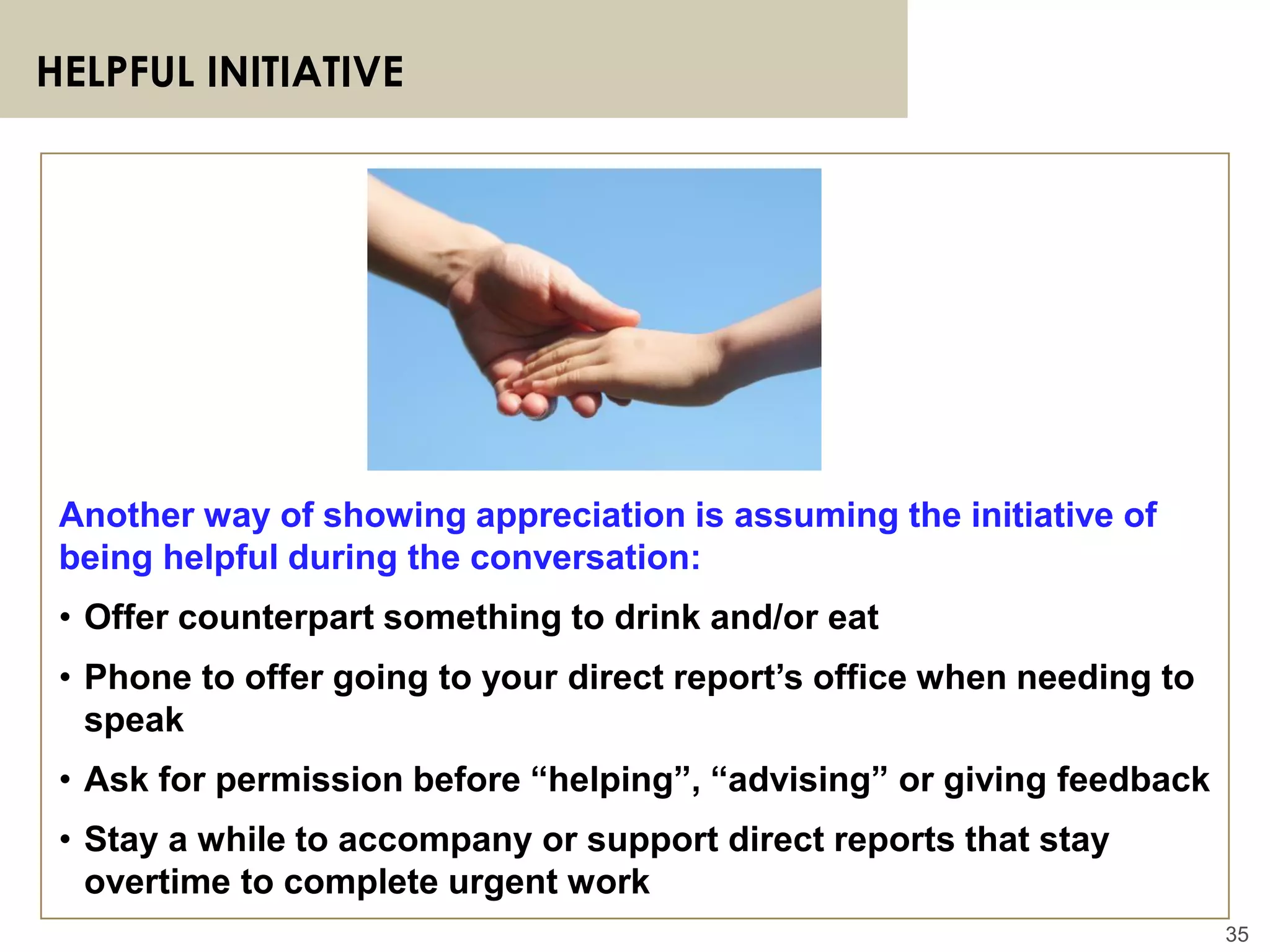35
HELPFUL INITIATIVE
Another way of showing appreciation is assuming the initiative of
being helpful during the conversation:
• Offer counterpart something to drink and/or eat
• Phone to offer going to your direct report’s office when needing to
speak
• Ask for permission before “helping”, “advising” or giving feedback
• Stay a while to accompany or support direct reports that stay
overtime to complete urgent work
 
