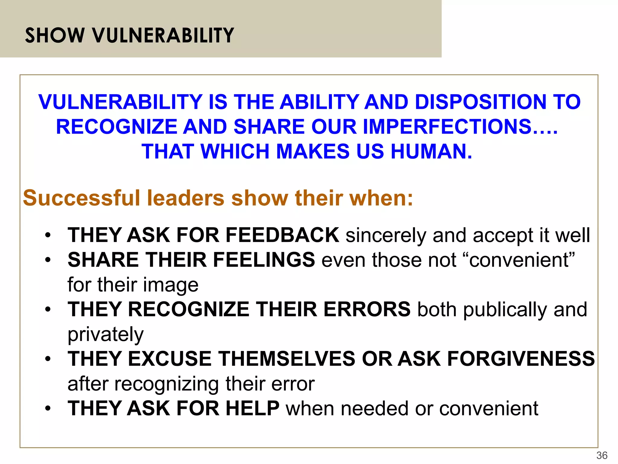 36
SHOW VULNERABILITY
• THEY ASK FOR FEEDBACK sincerely and accept it well
• SHARE THEIR FEELINGS even those not “convenient”
for their image
• THEY RECOGNIZE THEIR ERRORS both publically and
privately
• THEY EXCUSE THEMSELVES OR ASK FORGIVENESS
after recognizing their error
• THEY ASK FOR HELP when needed or convenient
VULNERABILITY IS THE ABILITY AND DISPOSITION TO
RECOGNIZE AND SHARE OUR IMPERFECTIONS….
THAT WHICH MAKES US HUMAN.
Successful leaders show their when:
 