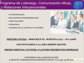 Programa de Liderazgo, Comunicación eficaz,
y Relaciones Interpersonales
• AUTOCONFIANZA
• RELACIONES INTERPERSONALES
• COMUNICACIÓN
• LIDERAZGO
• CONTROL DE LA ACTITUD Y EL ESTRÉS
PRÓXIMA FECHA: ARRANQUE EL MARTES 21/05 – 18 A 22HS
LOS INVITAMOS A LA 1ERA SESIÓN GRATIS!
PROMO ESPECIAL CLUSTER: 6*5 ENTRE DIFERENTES EMPRESAS
CONFIRMEN PARA ACREDITACIONES
A EMAILTO: CORDOBA@DALECARNEGIE.COM.AR O AL 0351 153 88 0000
 