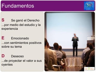 Fundamentos
S Se ganó el Derecho
...por medio del estudio y la
experiencia
E Emocionado
...con sentimientos positivos
sobre su tema
D Deseoso
...de proyectar el valor a sus
oyentes
 