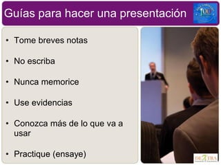 • Tome breves notas
• No escriba
• Nunca memorice
• Use evidencias
• Conozca más de lo que va a
usar
• Practique (ensaye)
Guías para hacer una presentación
 