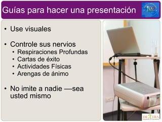 • Use visuales
• Controle sus nervios
• Respiraciones Profundas
• Cartas de éxito
• Actividades Físicas
• Arengas de ánimo
• No imite a nadie ––sea
usted mismo
Guías para hacer una presentación
 