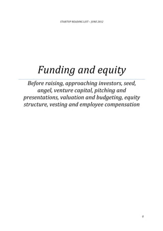 0	
  
	
  
STARTUP	
  READING	
  LIST	
  –	
  JUNE	
  2012	
  
Funding	
  and	
  equity	
  
Before	
  raising,	
  approaching	
  investors,	
  seed,	
  
angel,	
  venture	
  capital,	
  pitching	
  and	
  
presentations,	
  valuation	
  and	
  budgeting,	
  equity	
  
structure,	
  vesting	
  and	
  employee	
  compensation	
  	
  
	
  
	
  
	
  
	
  
	
   	
  
	
  	
  	
  	
  	
  	
  
 