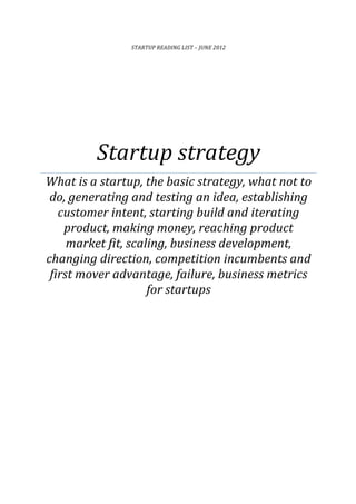 STARTUP	
  READING	
  LIST	
  –	
  JUNE	
  2012	
  
Startup	
  strategy	
  
What	
  is	
  a	
  startup,	
  the	
  basic	
  strategy,	
  what	
  not	
  to	
  
do,	
  generating	
  and	
  testing	
  an	
  idea,	
  establishing	
  
customer	
  intent,	
  starting	
  build	
  and	
  iterating	
  
product,	
  making	
  money,	
  reaching	
  product	
  
market	
  fit,	
  scaling,	
  business	
  development,	
  
changing	
  direction,	
  competition	
  incumbents	
  and	
  
first	
  mover	
  advantage,	
  failure,	
  business	
  metrics	
  
for	
  startups	
  
	
  
	
  
	
  
	
  
	
   	
  
	
  	
  
 