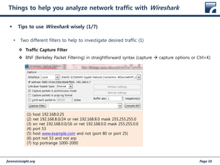 forensicinsight.org Page 10
Things to help you analyze network traffic with Wireshark
 Tips to use Wireshark wisely (1/7)
• Two different filters to help to investigate desired traffic (1)
 Traffic Capture Filter
 BNF (Berkeley Packet Filtering) in straightforward syntax (capture  capture options or Ctrl+K)
(1) host 192.168.0.25
(2) net 192.168.8.0/24 or net 192.168.8.0 mask 255.255.255.0
(3) src net 192.168.0.0/16 or net 192.168.0.0 mask 255.255.0.0
(4) port 53
(5) host www.example.com and not (port 80 or port 25)
(6) port not 53 and not arp
(7) tcp portrange 1000-2000
 
