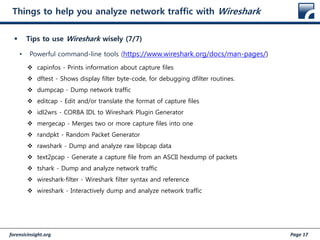 forensicinsight.org Page 17
Things to help you analyze network traffic with Wireshark
 Tips to use Wireshark wisely (7/7)
• Powerful command-line tools (https://www.wireshark.org/docs/man-pages/)
 capinfos - Prints information about capture files
 dftest - Shows display filter byte-code, for debugging dfilter routines.
 dumpcap - Dump network traffic
 editcap - Edit and/or translate the format of capture files
 idl2wrs - CORBA IDL to Wireshark Plugin Generator
 mergecap - Merges two or more capture files into one
 randpkt - Random Packet Generator
 rawshark - Dump and analyze raw libpcap data
 text2pcap - Generate a capture file from an ASCII hexdump of packets
 tshark - Dump and analyze network traffic
 wireshark-filter - Wireshark filter syntax and reference
 wireshark - Interactively dump and analyze network traffic
 
