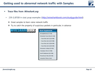 forensicinsight.org Page 18
Getting used to abnormal network traffic with Samples
 Trace files from Wireshark.org
• 239 (1.87GB in size) pcap examples (http://wiresharkbook.com/studyguide.html)
 Great samples to learn naïve network traffic
 Try to catch the property of suspicious packets in particular, in advance
 