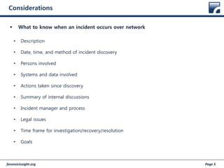 forensicinsight.org Page 5
Considerations
 What to know when an incident occurs over network
• Description
• Date, time, and method of incident discovery
• Persons involved
• Systems and data involved
• Actions taken since discovery
• Summary of internal discussions
• Incident manager and process
• Legal issues
• Time frame for investigation/recovery/resolution
• Goals
 