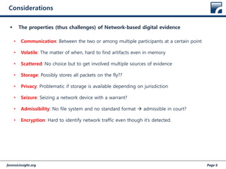 forensicinsight.org Page 6
Considerations
 The properties (thus challenges) of Network-based digital evidence
• Communication: Between the two or among multiple participants at a certain point
• Volatile: The matter of when, hard to find artifacts even in memory
• Scattered: No choice but to get involved multiple sources of evidence
• Storage: Possibly stores all packets on the fly??
• Privacy: Problematic if storage is available depending on jurisdiction
• Seizure: Seizing a network device with a warrant?
• Admissibility: No file system and no standard format  admissible in court?
• Encryption: Hard to identify network traffic even though it’s detected.
 