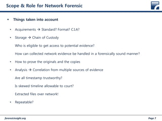 forensicinsight.org Page 7
Scope & Role for Network Forensic
 Things taken into account
• Acquirements  Standard? Format? C.I.A?
• Storage  Chain of Custody
Who is eligible to get access to potential evidence?
How can collected network evidence be handled in a forensically sound manner?
• How to prove the originals and the copies
• Analysis  Correlation from multiple sources of evidence
Are all timestamp trustworthy?
Is skewed timeline allowable to court?
Extracted files over network!
• Repeatable?
 