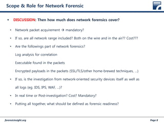 forensicinsight.org Page 8
Scope & Role for Network Forensic
 DISCUSSION: Then how much does network forensics cover?
• Network packet acquirement  mandatory?
• If so, are all network range included? Both on the wire and in the air?? Cost???
• Are the followings part of network forensics?
Log analysis for correlation
Executable found in the packets
Encrypted payloads in the packets (SSL/TLS/other home-brewed techniques, …)
• If so, is the investigation from network-oriented security devices itself as well as
all logs (eg. IDS, IPS, WAF, …)?
• In real time or Post-investigation? Cost? Mandatory?
• Putting all together, what should be defined as forensic readiness?
 
