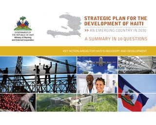 Key action areas for Haiti’s recovery and development
A SUMMARY IN 10 QUESTIONS
STRATEGIC PLAN FOR THE
DEVELOPMENT OF HAITI
>> AN EMERGING COUNTRY In 2030Government of
the Republic of Haiti
Ministry of Planning
and External Cooperation
 