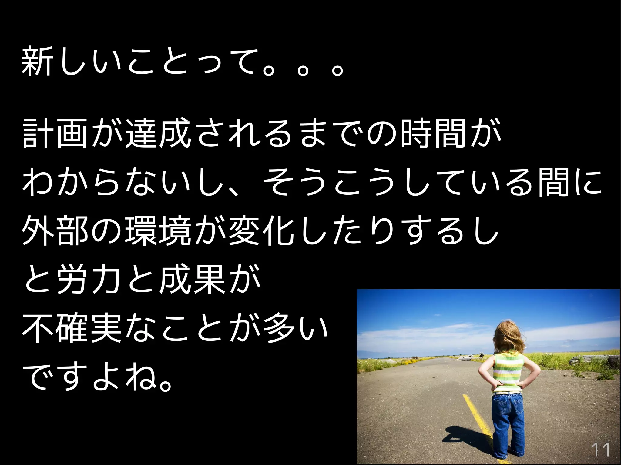 11
新しいことって。。。
計画が達成されるまでの時間が
わからないし、そうこうしている間に
外部の環境が変化したりするし
と労力と成果が
不確実なことが多い
ですよね。
11
 