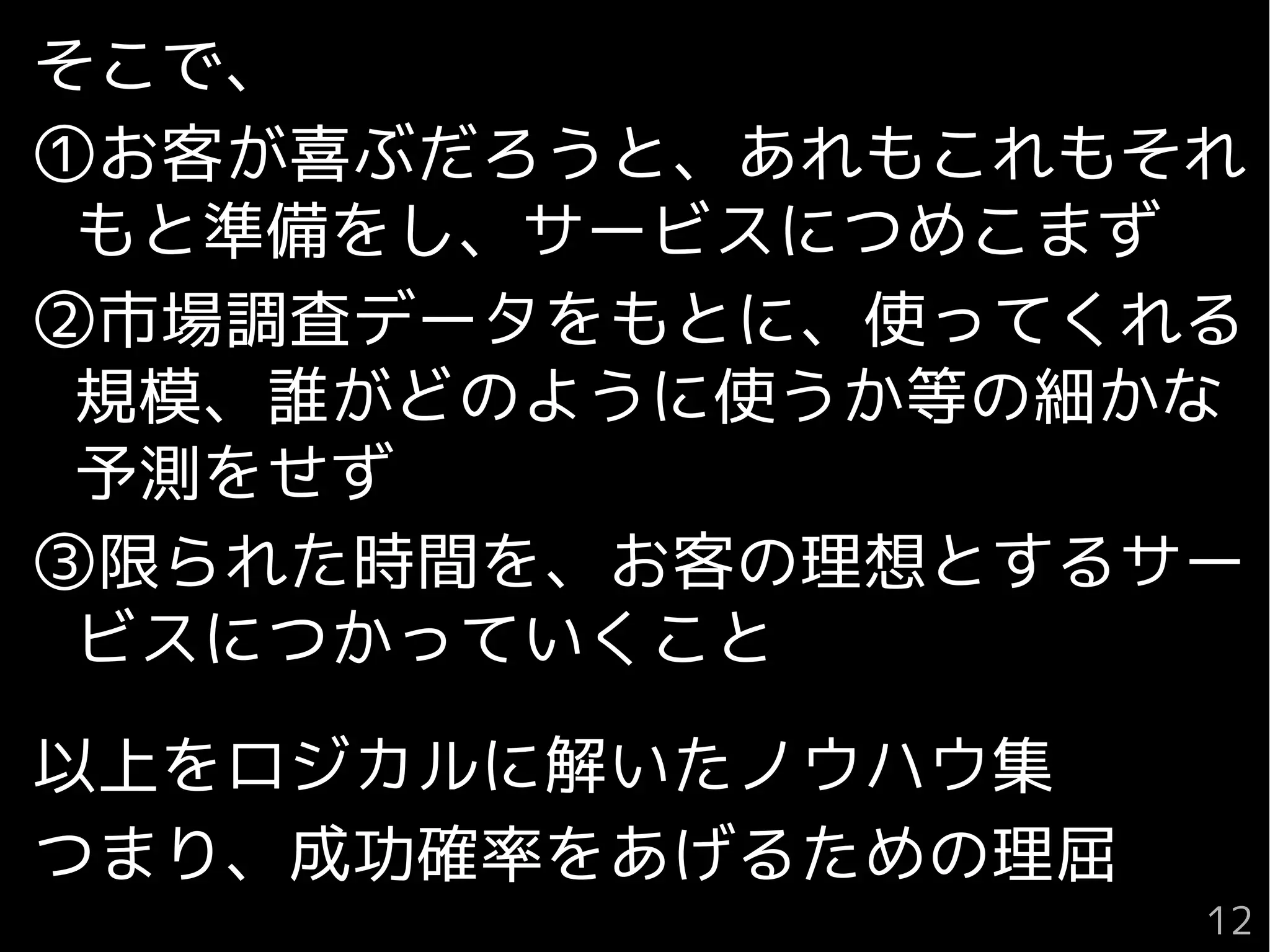 そこで、
①お客が喜ぶだろうと、あれもこれもそれ
もと準備をし、サービスにつめこまず
②市場調査データをもとに、使ってくれる
規模、誰がどのように使うか等の細かな
予測をせず
③限られた時間を、お客の理想とするサー
ビスにつかっていくこと
以上をロジカルに解いたノウハウ集
つまり、成功確率をあげるための理屈
12
 