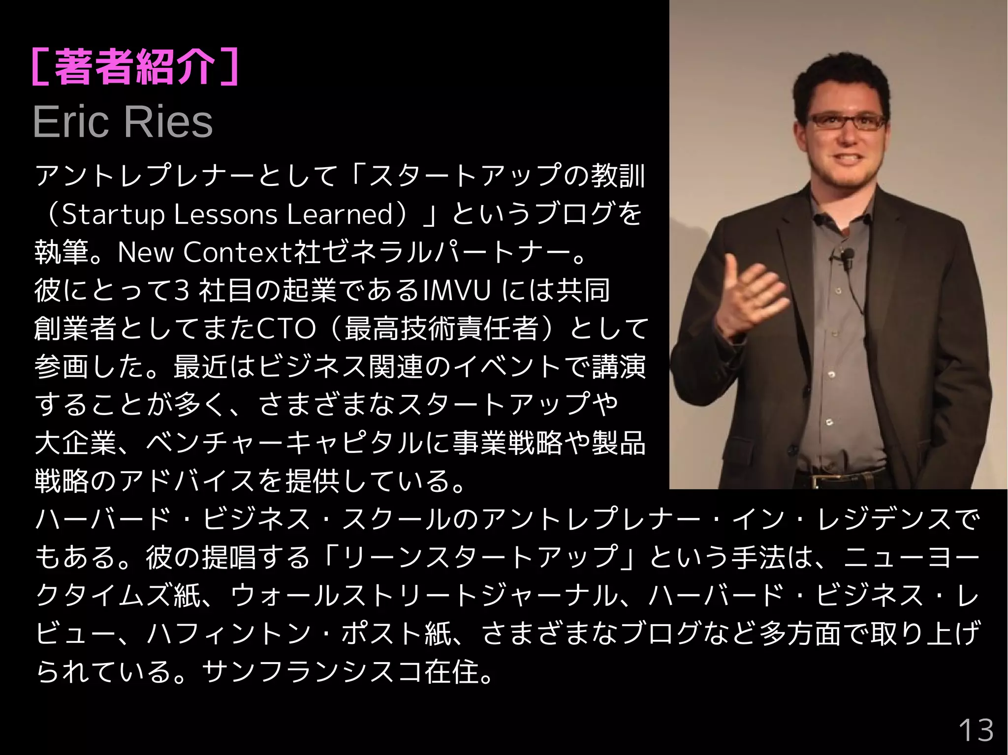 ［著者紹介］
　Eric Ries
アントレプレナーとして「スタートアップの教訓
（Startup Lessons Learned）」というブログを
執筆。New Context社ゼネラルパートナー。
彼にとって3 社目の起業であるIMVU には共同
創業者としてまたCTO（最高技術責任者）として
参画した。最近はビジネス関連のイベントで講演
することが多く、さまざまなスタートアップや
大企業、ベンチャーキャピタルに事業戦略や製品
戦略のアドバイスを提供している。
ハーバード・ビジネス・スクールのアントレプレナー・イン・レジデンスで
もある。彼の提唱する「リーンスタートアップ」という手法は、ニューヨー
クタイムズ紙、ウォールストリートジャーナル、ハーバード・ビジネス・レ
ビュー、ハフィントン・ポスト紙、さまざまなブログなど多方面で取り上げ
られている。サンフランシスコ在住。
13
 
