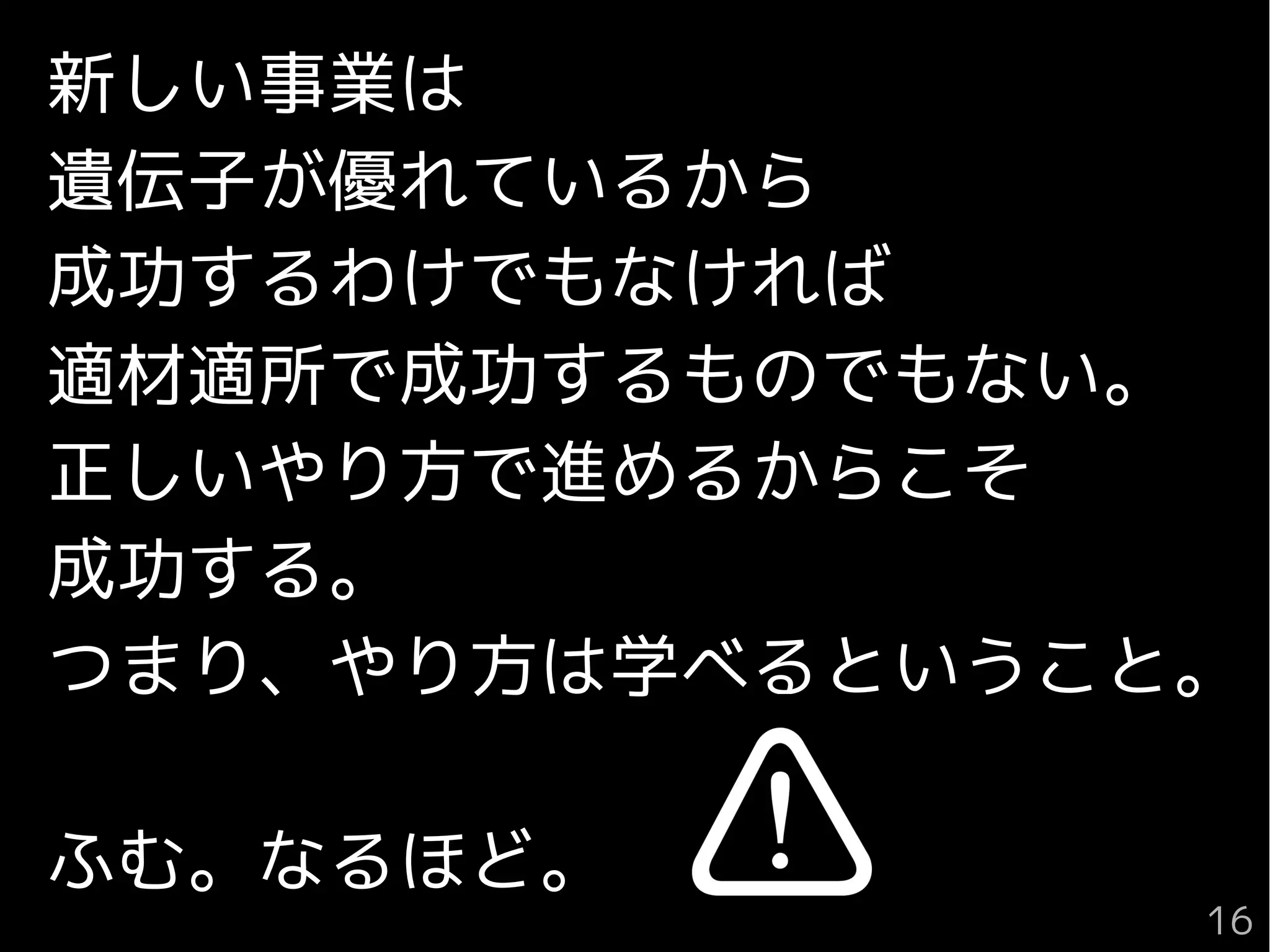 新しい事業は
遺伝子が優れているから
成功するわけでもなければ
適材適所で成功するものでもない。
正しいやり方で進めるからこそ
成功する。
つまり、やり方は学べるということ。
ふむ。なるほど。
16
 
