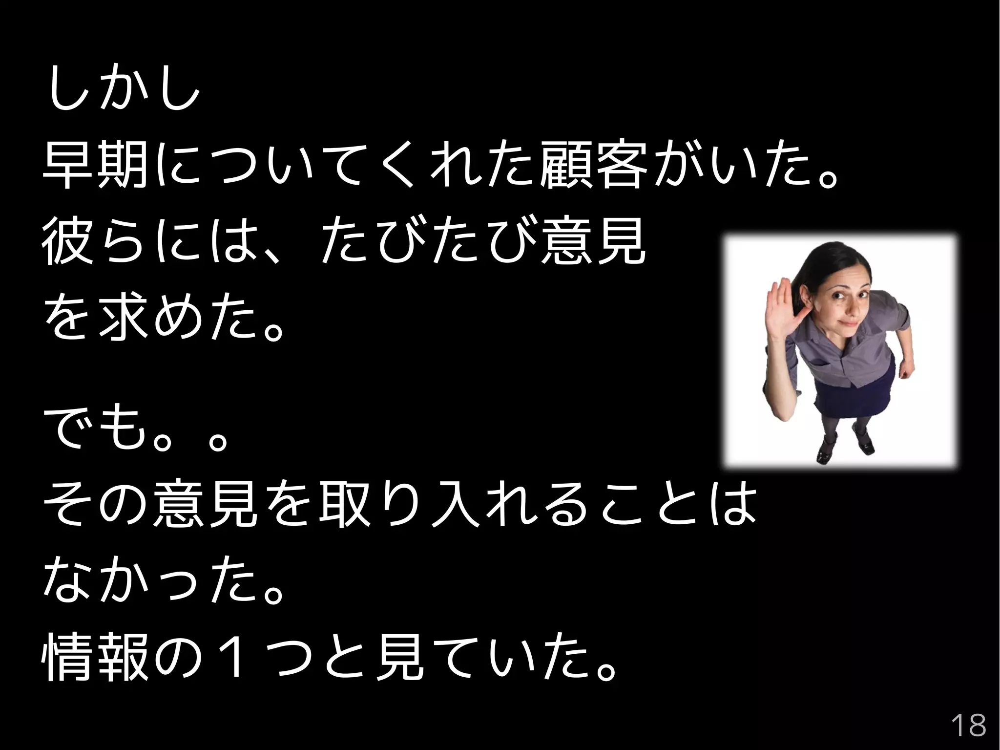 しかし
早期についてくれた顧客がいた。
彼らには、たびたび意見
を求めた。
でも。。
その意見を取り入れることは
なかった。
情報の１つと見ていた。
18
 