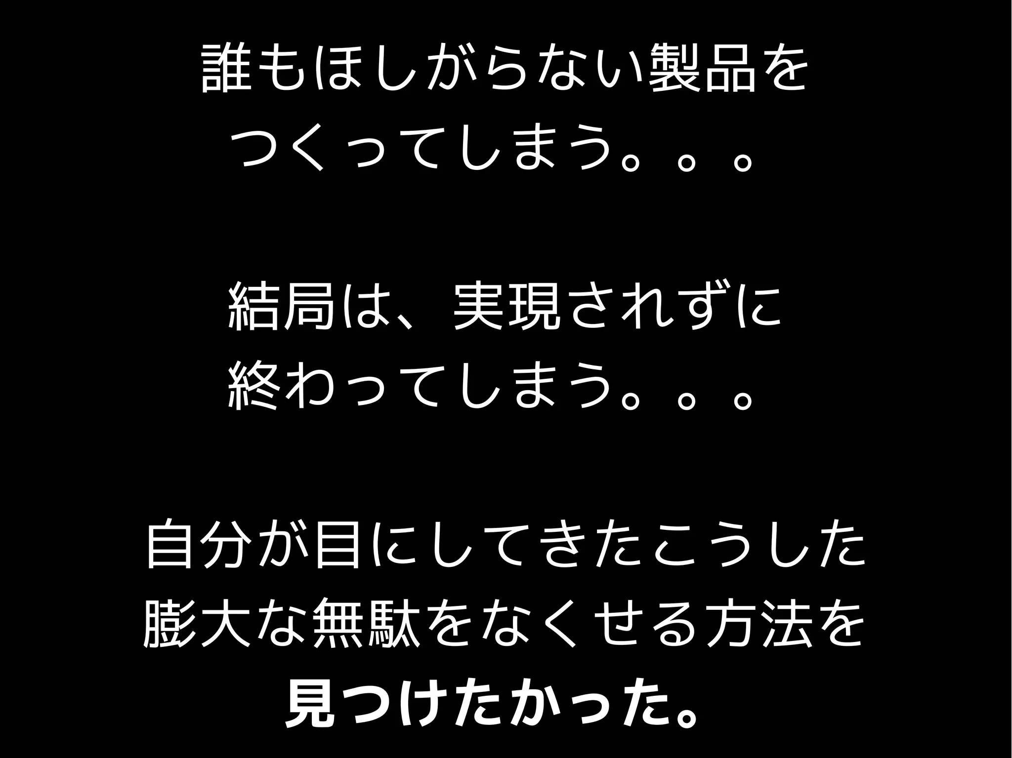 誰もほしがらない製品を
つくってしまう。。。
結局は、実現されずに
終わってしまう。。。
自分が目にしてきたこうした
膨大な無駄をなくせる方法を
見つけたかった。
 
