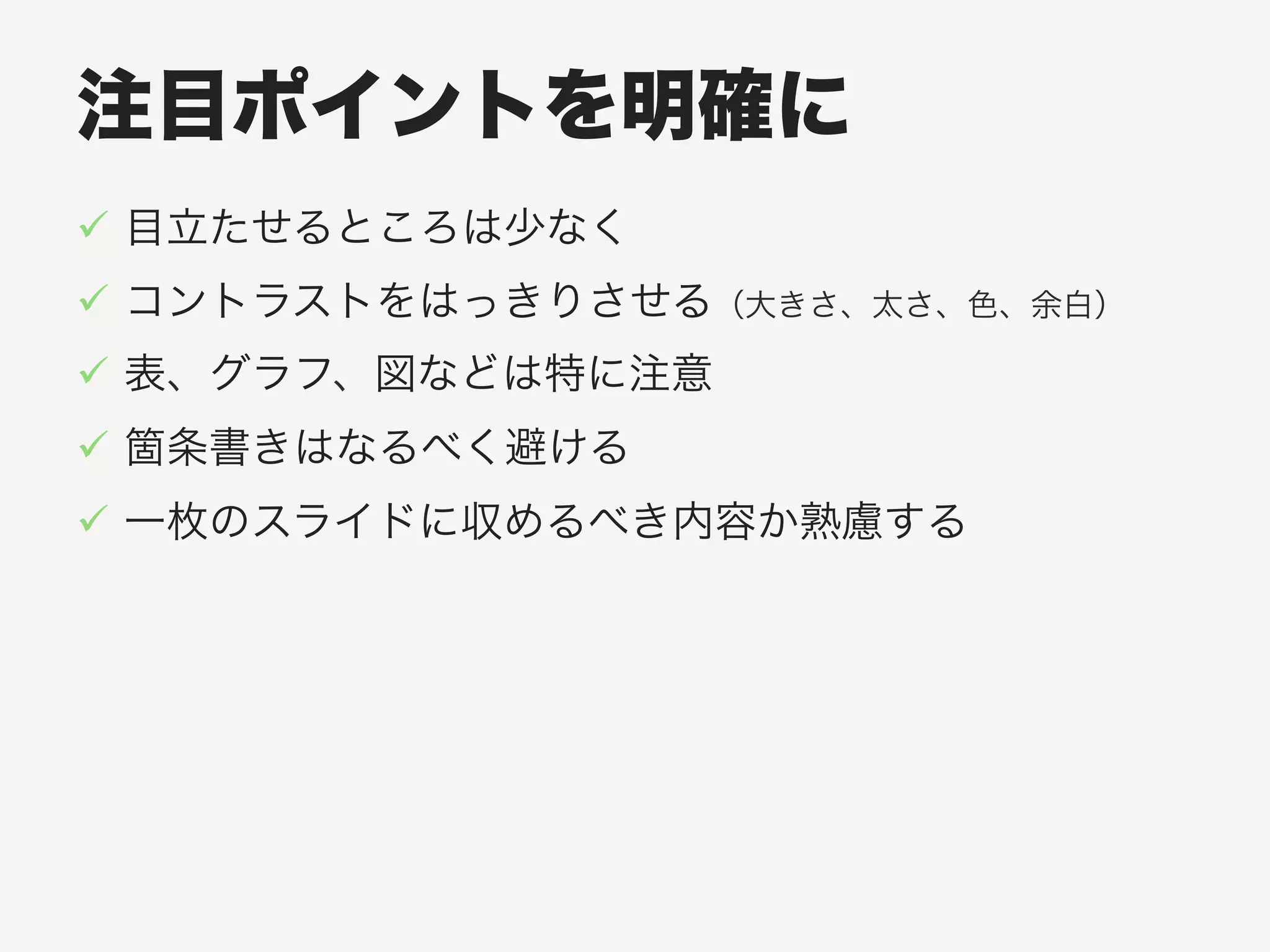 注目ポイントを明確に
!  目立たせるところは少なく
!  コントラストをはっきりさせる（大きさ、太さ、色、余白）
!  表、グラフ、図などは特に注意
!  箇条書きはなるべく避ける
!  一枚のスライドに収めるべき内容か熟慮する
 