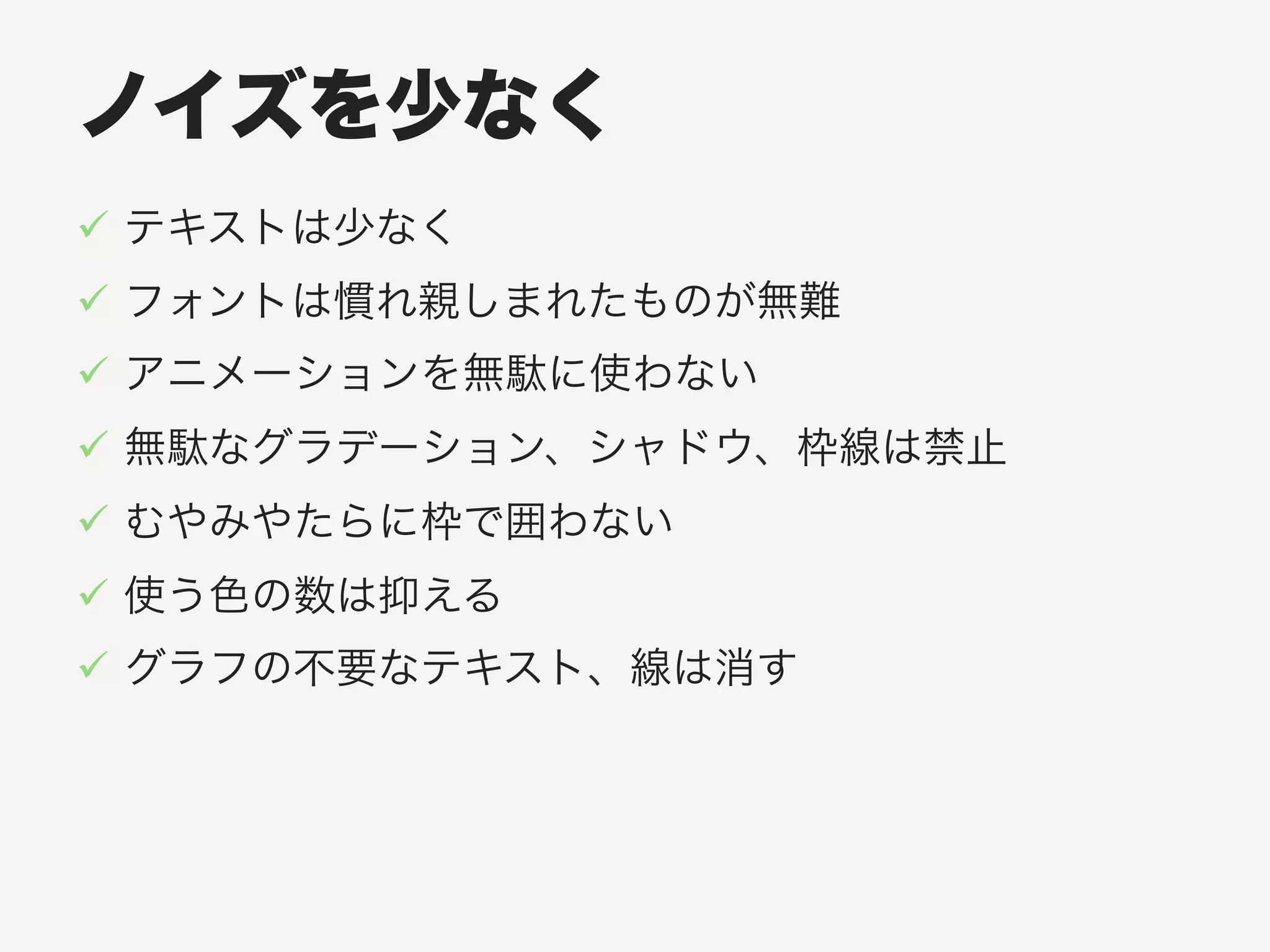 ノイズを少なく
!  テキストは少なく
!  フォントは慣れ親しまれたものが無難
!  アニメーションを無駄に使わない
!  無駄なグラデーション、シャドウ、枠線は禁止
!  むやみやたらに枠で囲わない
!  使う色の数は抑える
!  グラフの不要なテキスト、線は消す
 