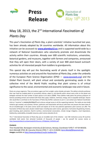 Press
Release
May 18, 2013, the 2nd
International Fascination of
Plants Day
This year’s Fascination of Plants Day, a plant scientists’ initiative launched last year,
has been already adopted by 54 countries worldwide. All information about this
initiative can be accessed via www.plantday12.eu and is supported world-wide by a
network of National Coordinators who voluntarily promote and disseminate the
activity within their countries. Already over 600 scientific institutions, universities,
botanical gardens, and museums, together with farmers and companies, announced
that they will open their doors, with a variety of over 800 plant-based outreach
activities for all interested people from toddlers to grandparents.
This special day will put the fascinating world of plants itself in the spotlight:
numerous activities on and around the Fascination of Plants Day, under the umbrella
of the European Plant Science Organisation (EPSO — www.epsoweb.org) and the
Global Plant Council, will plant virtual and constantly germinating seeds in the
collective mind of the World Public recalling that plant science is of critical
significance to the social, environmental and economic landscape now and in future.
Plants are unique organisms. They can produce sugars just from sunlight, carbon dioxide and water. This ability to directly synthesize
their own food has enabled plants to successfully colonize, adapt to, and diversify within almost every niche on the planet and
biologists estimate the total number of plant species to be about 250000. These abilities make plants the primary producers of
biomass providing animals and mankind with food, feed, paper, medicine, chemicals, energy, and an enjoyable landscape. Anyone
who would like to contribute to the Fascination of Plants Day (FoPD) is welcome to join in. Just contact your National Coordinator
(click on "countries" at www.plantday12.eu) to discuss and get access to all the supporting materials. The media are also kindly
invited to get involved, and scientists, farmers, politicians and industrialists will discuss with them and present the latest state-of-
the-art breakthroughs in the plant science world and explore all of the new potential applications plant sciences can offer. The
Fascination of Plants Day covers all plant related topics including basic plant science, agriculture, horticulture & gardening, forestry,
plant breeding, plant protection, food & nutrition, environmental conservation, climate change mitigation, smart bioproducts,
biodiversity, sustainability, renewable resources, plant science education & art.
The 1st
International Fascination of Plants Day was an incredible start of the initiative – over 583 institutions across 39 countries
worldwide hold events that attracted hundreds of thousands of people – see for yourself the success stories at
http://www.plantday12.eu/downloads2013/Success_EPSOglobal_FoPD2012.pdf .
Contacts
Trine Hvoslef-Eide, Norwegian University of Life Sciences, Norway; Coordinator FoPD;T: +47-64-965636;
Karin Metzlaff, EPSO, BE; Executive Director EPSO; T: +32-2-2136260; Karin.Metzlaff@epsomail.org
Images available at http://www.plantday12.eu/pr-toolbox.htm
 