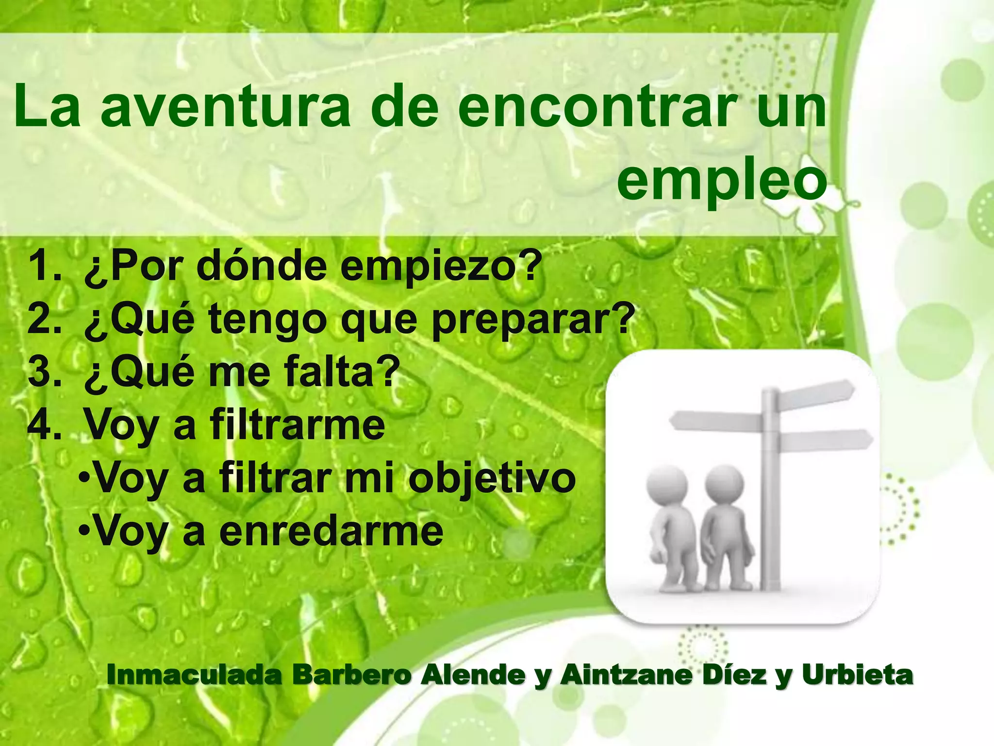 La aventura de encontrar un 
empleo 
1. ¿Por dónde empiezo? 
2. ¿Qué tengo que preparar? 
3. ¿Qué me falta? 
4. Voy a filtrarme 
•Voy a filtrar mi objetivo 
•Voy a enredarme 
Inmaculada Barbero Alende y Aintzane Díez y Urbieta 
 