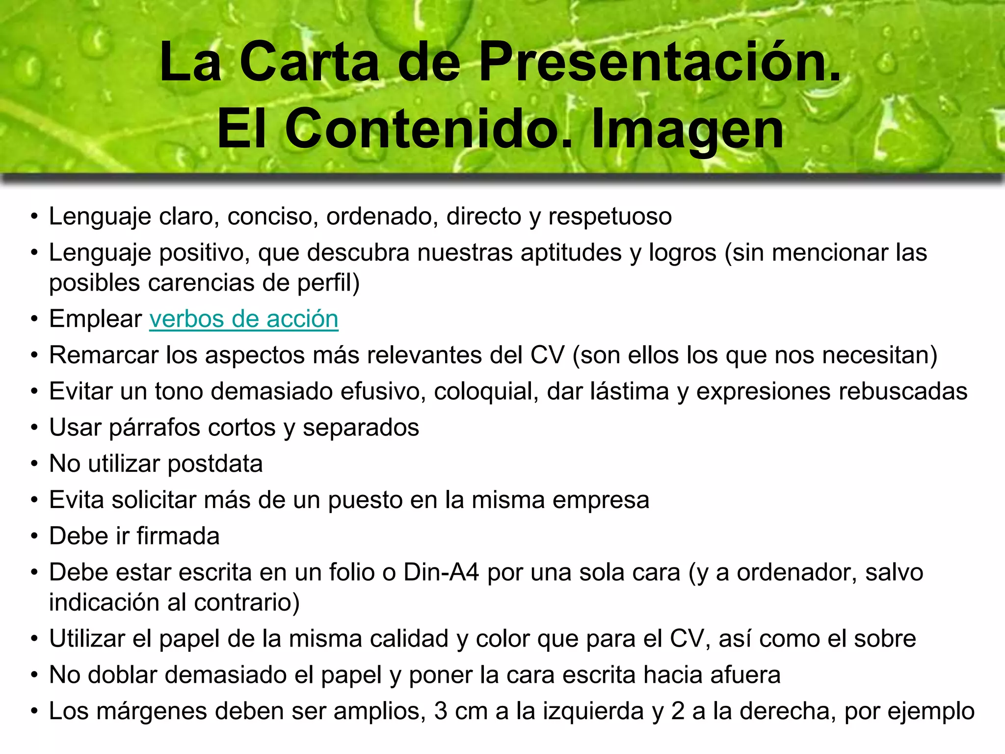 La Carta de Presentación. 
El Contenido. Imagen 
• Lenguaje claro, conciso, ordenado, directo y respetuoso 
• Lenguaje positivo, que descubra nuestras aptitudes y logros (sin mencionar las 
posibles carencias de perfil) 
• Emplear verbos de acción 
• Remarcar los aspectos más relevantes del CV (son ellos los que nos necesitan) 
• Evitar un tono demasiado efusivo, coloquial, dar lástima y expresiones rebuscadas 
• Usar párrafos cortos y separados 
• No utilizar postdata 
• Evita solicitar más de un puesto en la misma empresa 
• Debe ir firmada 
• Debe estar escrita en un folio o Din-A4 por una sola cara (y a ordenador, salvo 
indicación al contrario) 
• Utilizar el papel de la misma calidad y color que para el CV, así como el sobre 
• No doblar demasiado el papel y poner la cara escrita hacia afuera 
• Los márgenes deben ser amplios, 3 cm a la izquierda y 2 a la derecha, por ejemplo 
 