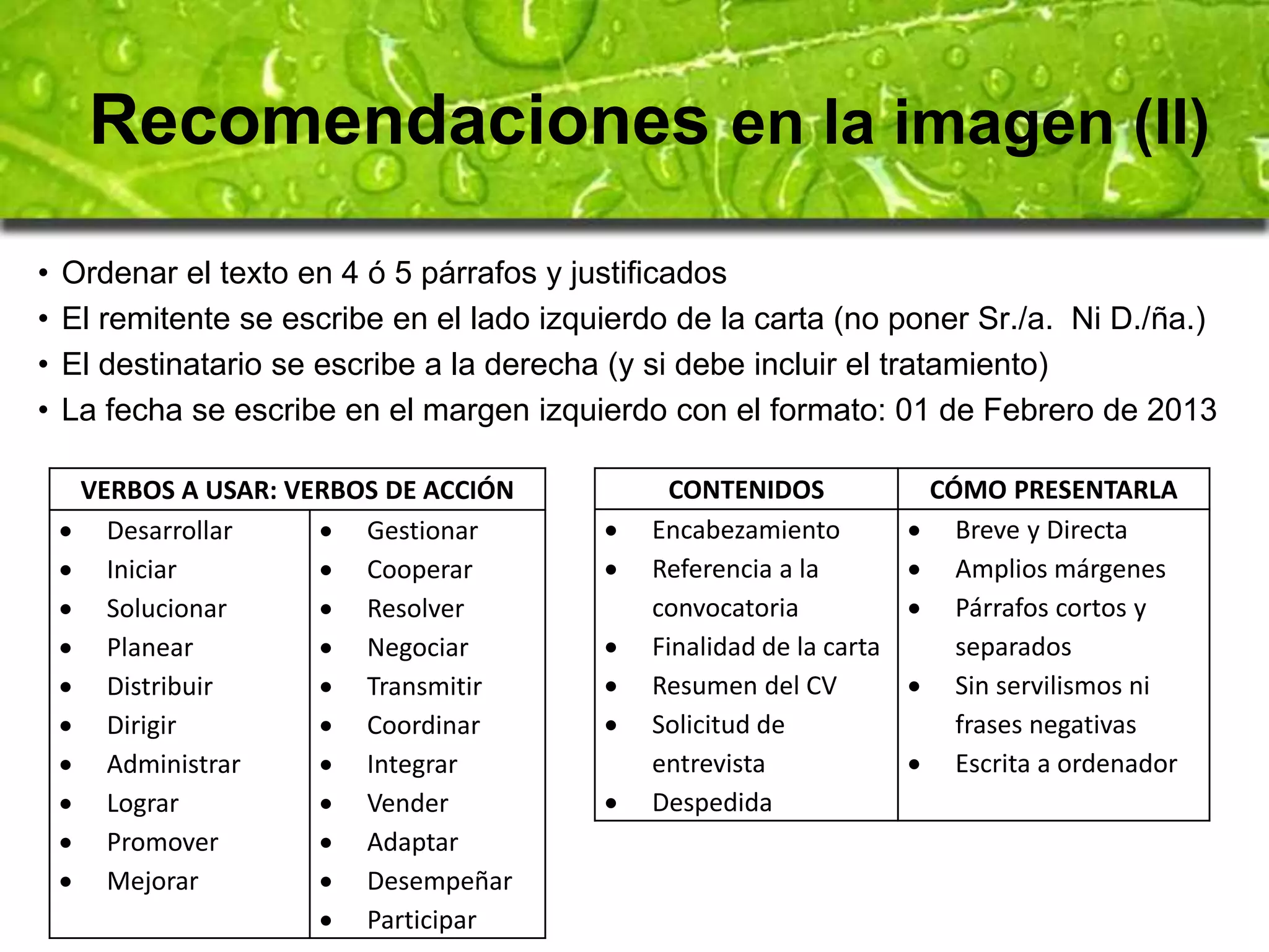 Recomendaciones en la imagen (II) 
• Ordenar el texto en 4 ó 5 párrafos y justificados 
• El remitente se escribe en el lado izquierdo de la carta (no poner Sr./a. Ni D./ña.) 
• El destinatario se escribe a la derecha (y si debe incluir el tratamiento) 
• La fecha se escribe en el margen izquierdo con el formato: 01 de Febrero de 2013 
VERBOS A USAR: VERBOS DE ACCIÓN 
 Desarrollar 
 Iniciar 
 Solucionar 
 Planear 
 Distribuir 
 Dirigir 
 Administrar 
 Lograr 
 Promover 
 Mejorar 
 Gestionar 
 Cooperar 
 Resolver 
 Negociar 
 Transmitir 
 Coordinar 
 Integrar 
 Vender 
 Adaptar 
 Desempeñar 
 Participar 
CONTENIDOS CÓMO PRESENTARLA 
 Encabezamiento 
 Referencia a la 
convocatoria 
 Finalidad de la carta 
 Resumen del CV 
 Solicitud de 
entrevista 
 Despedida 
 Breve y Directa 
 Amplios márgenes 
 Párrafos cortos y 
separados 
 Sin servilismos ni 
frases negativas 
 Escrita a ordenador 
 