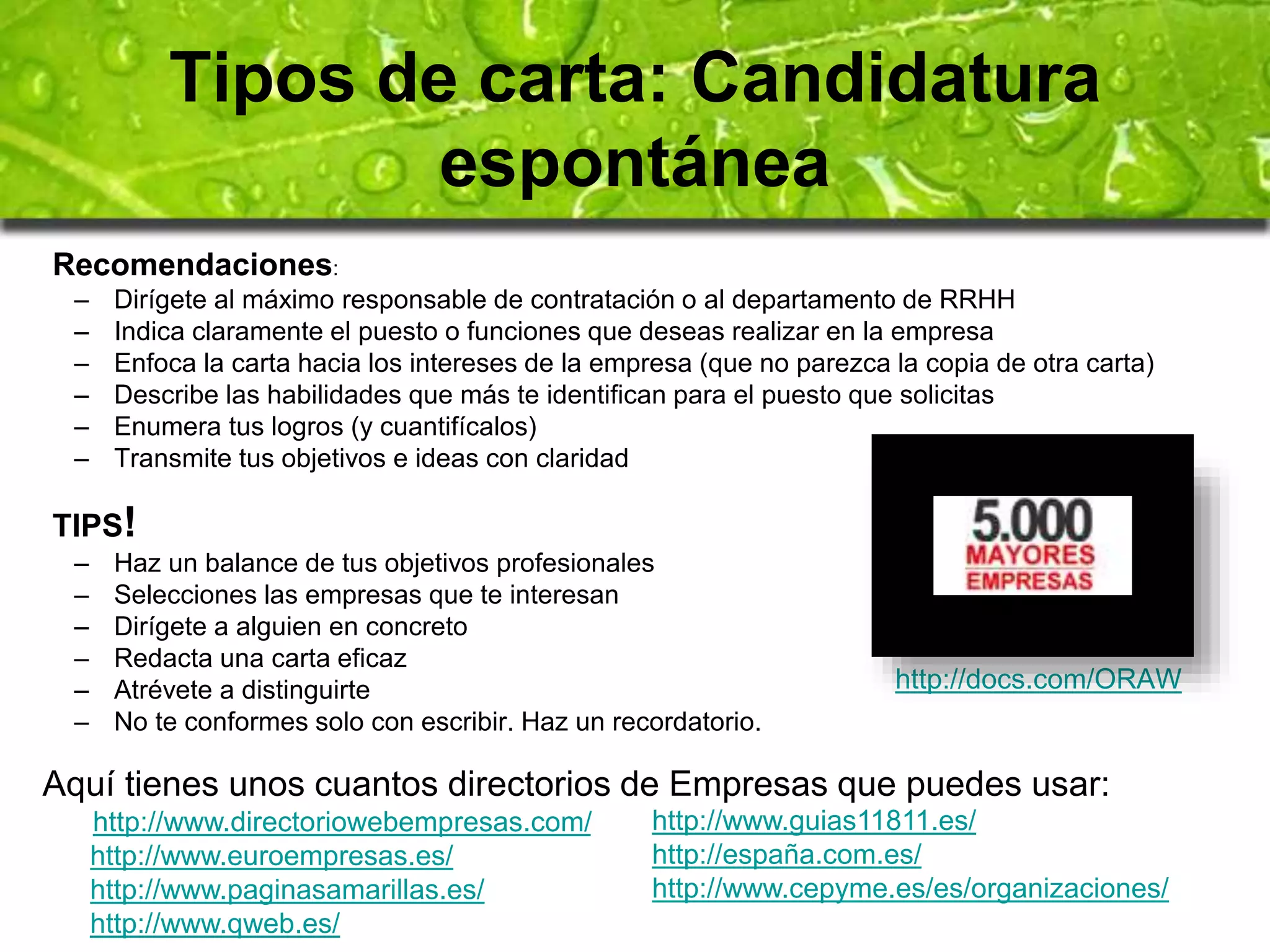Tipos de carta: Candidatura 
espontánea 
Recomendaciones: 
– Dirígete al máximo responsable de contratación o al departamento de RRHH 
– Indica claramente el puesto o funciones que deseas realizar en la empresa 
– Enfoca la carta hacia los intereses de la empresa (que no parezca la copia de otra carta) 
– Describe las habilidades que más te identifican para el puesto que solicitas 
– Enumera tus logros (y cuantifícalos) 
– Transmite tus objetivos e ideas con claridad 
TIPS! 
– Haz un balance de tus objetivos profesionales 
– Selecciones las empresas que te interesan 
– Dirígete a alguien en concreto 
– Redacta una carta eficaz 
– Atrévete a distinguirte 
– No te conformes solo con escribir. Haz un recordatorio. 
http://docs.com/ORAW 
Aquí tienes unos cuantos directorios de Empresas que puedes usar: 
http://www.directoriowebempresas.com/ 
http://www.euroempresas.es/ 
http://www.paginasamarillas.es/ 
http://www.qweb.es/ 
http://www.guias11811.es/ 
http://españa.com.es/ 
http://www.cepyme.es/es/organizaciones/ 
 