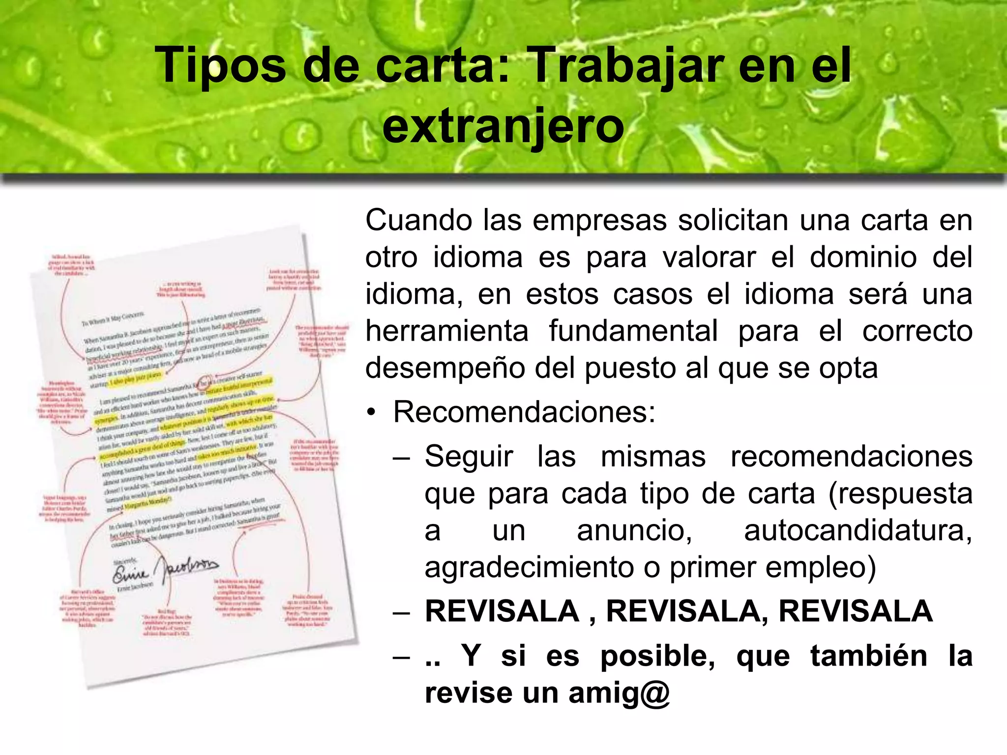 Tipos de carta: Trabajar en el 
extranjero 
Cuando las empresas solicitan una carta en 
otro idioma es para valorar el dominio del 
idioma, en estos casos el idioma será una 
herramienta fundamental para el correcto 
desempeño del puesto al que se opta 
• Recomendaciones: 
– Seguir las mismas recomendaciones 
que para cada tipo de carta (respuesta 
a un anuncio, autocandidatura, 
agradecimiento o primer empleo) 
– REVISALA , REVISALA, REVISALA 
– .. Y si es posible, que también la 
revise un amig@ 
 