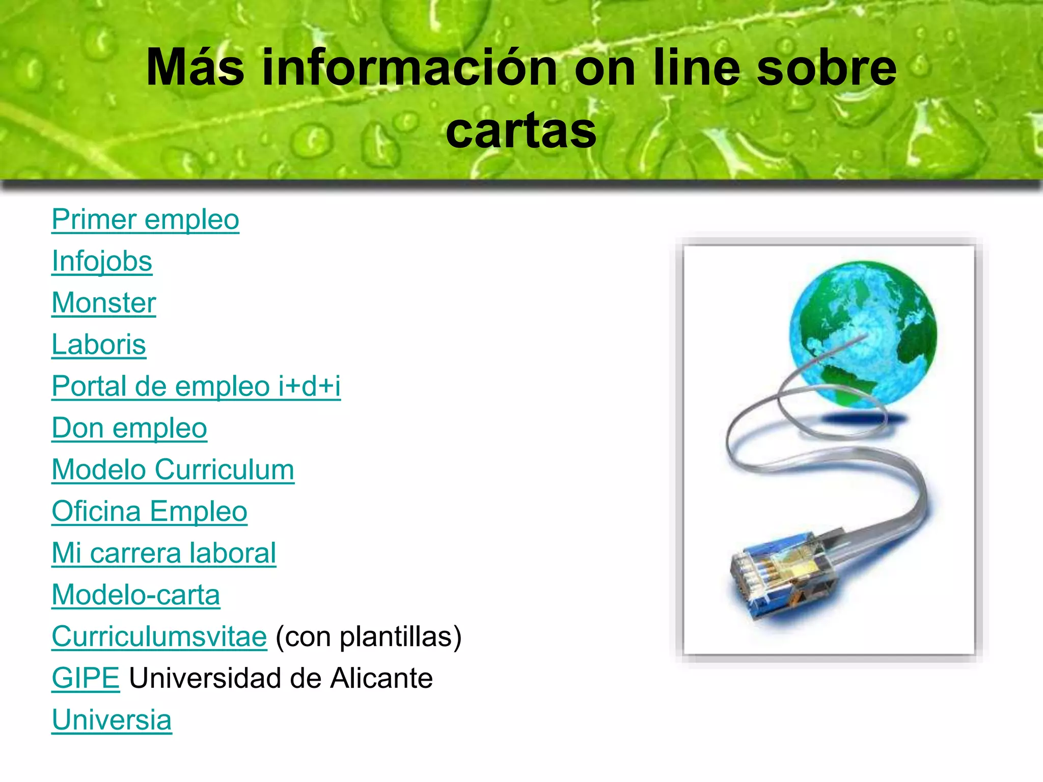 Más información on line sobre 
cartas 
Primer empleo 
Infojobs 
Monster 
Laboris 
Portal de empleo i+d+i 
Don empleo 
Modelo Curriculum 
Oficina Empleo 
Mi carrera laboral 
Modelo-carta 
Curriculumsvitae (con plantillas) 
GIPE Universidad de Alicante 
Universia 
 
