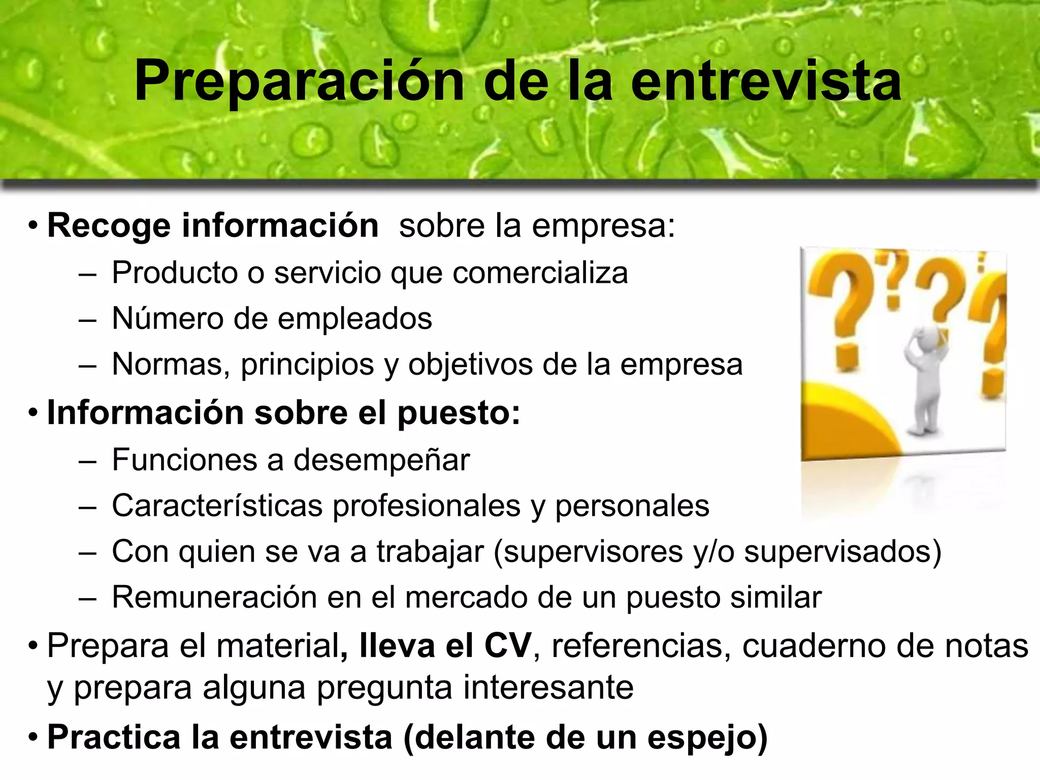 Preparación de la entrevista 
• Recoge información sobre la empresa: 
– Producto o servicio que comercializa 
– Número de empleados 
– Normas, principios y objetivos de la empresa 
• Información sobre el puesto: 
– Funciones a desempeñar 
– Características profesionales y personales 
– Con quien se va a trabajar (supervisores y/o supervisados) 
– Remuneración en el mercado de un puesto similar 
• Prepara el material, lleva el CV, referencias, cuaderno de notas 
y prepara alguna pregunta interesante 
• Practica la entrevista (delante de un espejo) 
 