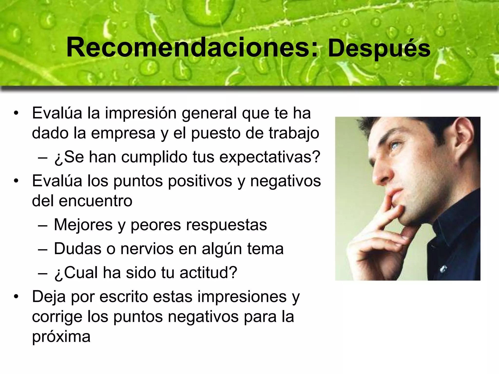 Recomendaciones: Después 
• Evalúa la impresión general que te ha 
dado la empresa y el puesto de trabajo 
– ¿Se han cumplido tus expectativas? 
• Evalúa los puntos positivos y negativos 
del encuentro 
– Mejores y peores respuestas 
– Dudas o nervios en algún tema 
– ¿Cual ha sido tu actitud? 
• Deja por escrito estas impresiones y 
corrige los puntos negativos para la 
próxima 
 