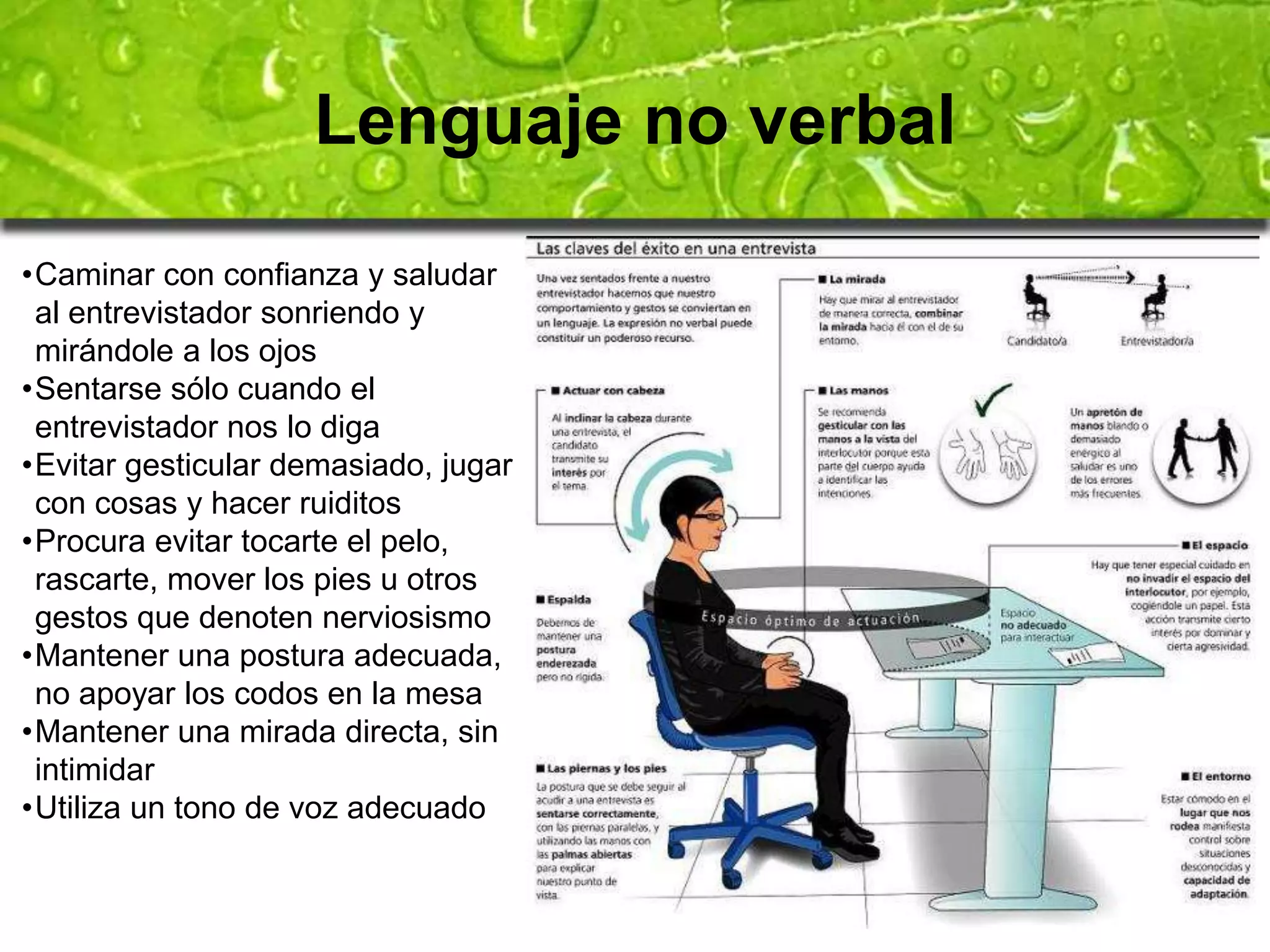 Lenguaje no verbal 
•Caminar con confianza y saludar 
al entrevistador sonriendo y 
mirándole a los ojos 
•Sentarse sólo cuando el 
entrevistador nos lo diga 
•Evitar gesticular demasiado, jugar 
con cosas y hacer ruiditos 
•Procura evitar tocarte el pelo, 
rascarte, mover los pies u otros 
gestos que denoten nerviosismo 
•Mantener una postura adecuada, 
no apoyar los codos en la mesa 
•Mantener una mirada directa, sin 
intimidar 
•Utiliza un tono de voz adecuado 
 