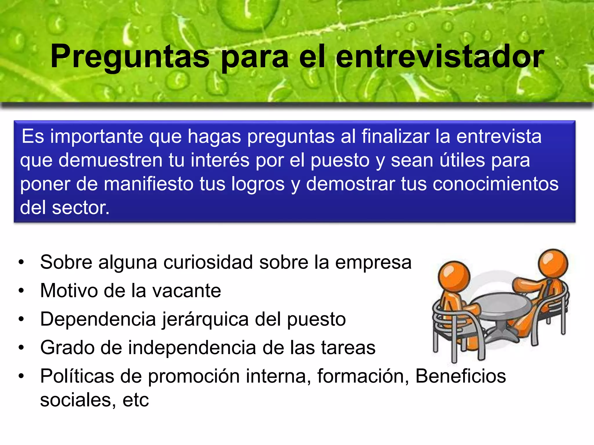 Preguntas para el entrevistador 
Es importante que hagas preguntas al finalizar la entrevista 
que demuestren tu interés por el puesto y sean útiles para 
poner de manifiesto tus logros y demostrar tus conocimientos 
del sector. 
• Sobre alguna curiosidad sobre la empresa 
• Motivo de la vacante 
• Dependencia jerárquica del puesto 
• Grado de independencia de las tareas 
• Políticas de promoción interna, formación, Beneficios 
sociales, etc 
 
