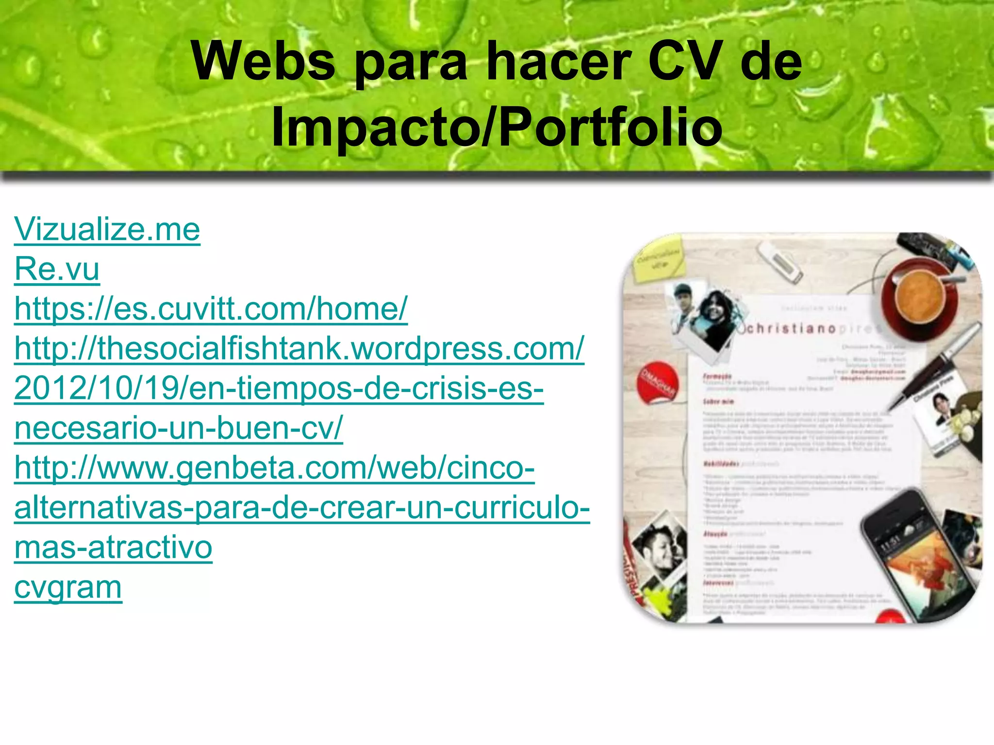 Webs para hacer CV de 
Impacto/Portfolio 
Vizualize.me 
Re.vu 
https://es.cuvitt.com/home/ 
http://thesocialfishtank.wordpress.com/ 
2012/10/19/en-tiempos-de-crisis-es-necesario- 
un-buen-cv/ 
http://www.genbeta.com/web/cinco-alternativas- 
para-de-crear-un-curriculo-mas- 
atractivo 
cvgram 
 