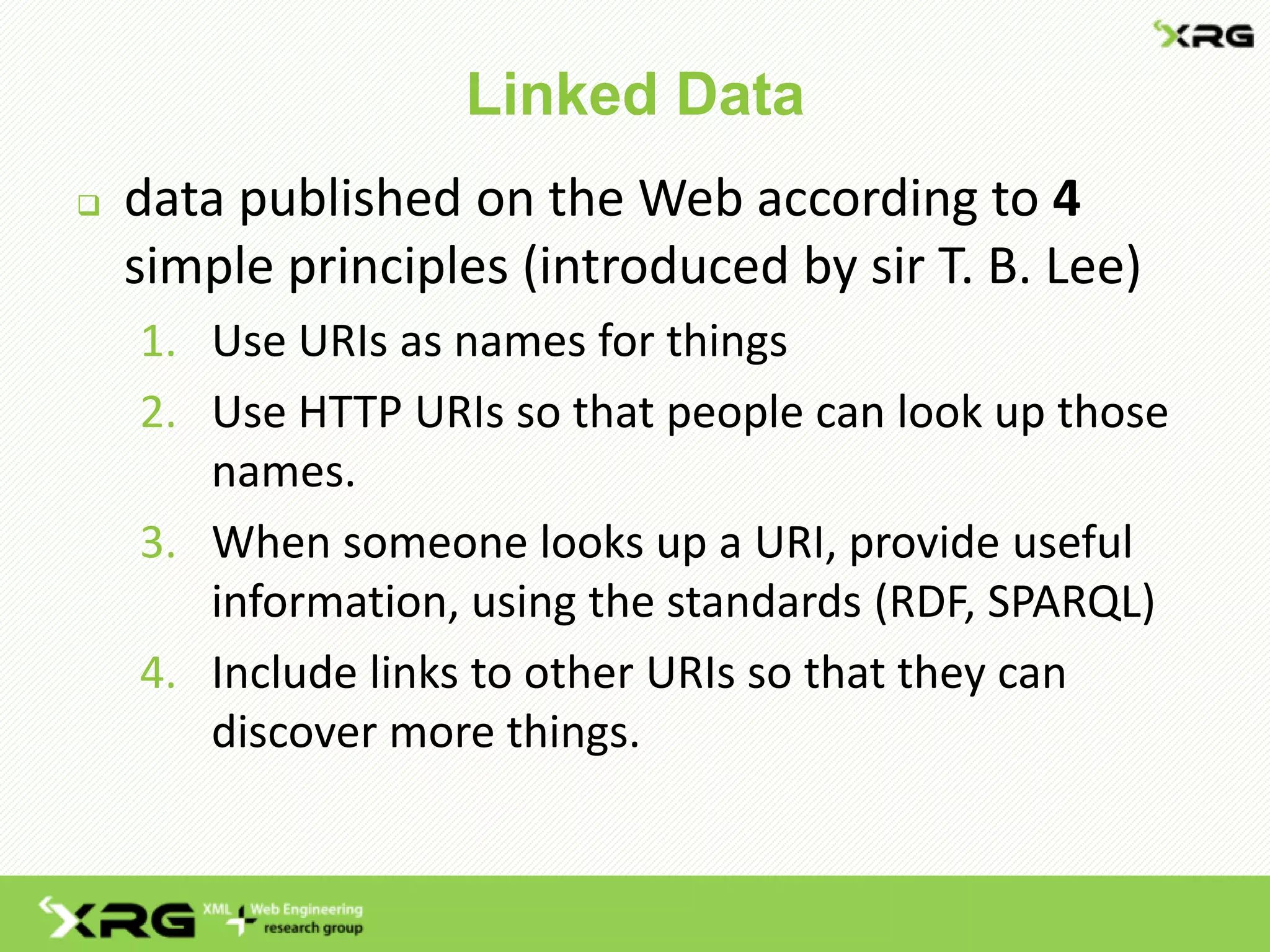 Linked Data
 data published on the Web according to 4
simple principles (introduced by sir T. B. Lee)
1. Use URIs as names for things
2. Use HTTP URIs so that people can look up those
names.
3. When someone looks up a URI, provide useful
information, using the standards (RDF, SPARQL)
4. Include links to other URIs so that they can
discover more things.
 