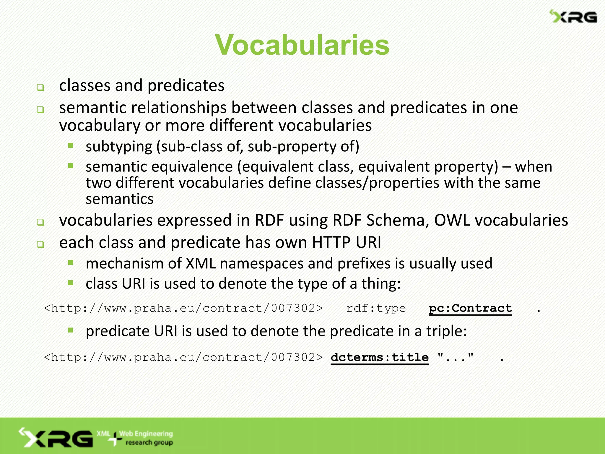 Vocabularies
 classes and predicates
 semantic relationships between classes and predicates in one
vocabulary or more different vocabularies
 subtyping (sub-class of, sub-property of)
 semantic equivalence (equivalent class, equivalent property) – when
two different vocabularies define classes/properties with the same
semantics
 vocabularies expressed in RDF using RDF Schema, OWL vocabularies
 each class and predicate has own HTTP URI
 mechanism of XML namespaces and prefixes is usually used
 class URI is used to denote the type of a thing:
<http://www.praha.eu/contract/007302> rdf:type pc:Contract .
 predicate URI is used to denote the predicate in a triple:
<http://www.praha.eu/contract/007302> dcterms:title "..." .
 