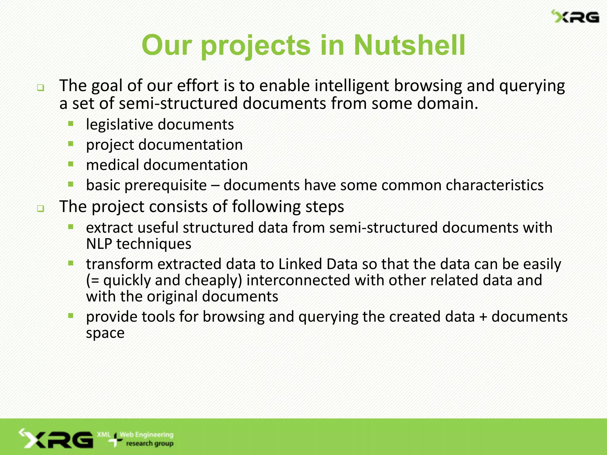 Our projects in Nutshell
 The goal of our effort is to enable intelligent browsing and querying
a set of semi-structured documents from some domain.
 legislative documents
 project documentation
 medical documentation
 basic prerequisite – documents have some common characteristics
 The project consists of following steps
 extract useful structured data from semi-structured documents with
NLP techniques
 transform extracted data to Linked Data so that the data can be easily
(= quickly and cheaply) interconnected with other related data and
with the original documents
 provide tools for browsing and querying the created data + documents
space
 
