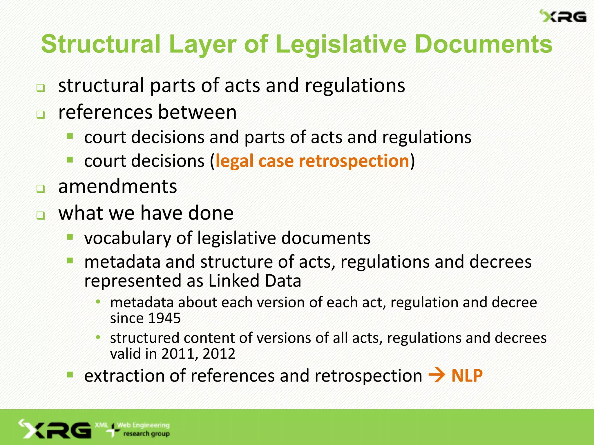 Structural Layer of Legislative Documents
 structural parts of acts and regulations
 references between
 court decisions and parts of acts and regulations
 court decisions (legal case retrospection)
 amendments
 what we have done
 vocabulary of legislative documents
 metadata and structure of acts, regulations and decrees
represented as Linked Data
• metadata about each version of each act, regulation and decree
since 1945
• structured content of versions of all acts, regulations and decrees
valid in 2011, 2012
 extraction of references and retrospection  NLP
 