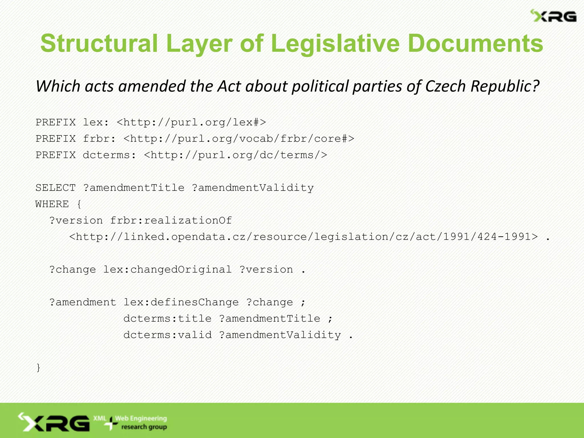 Structural Layer of Legislative Documents
Which acts amended the Act about political parties of Czech Republic?
PREFIX lex: <http://purl.org/lex#>
PREFIX frbr: <http://purl.org/vocab/frbr/core#>
PREFIX dcterms: <http://purl.org/dc/terms/>
SELECT ?amendmentTitle ?amendmentValidity
WHERE {
?version frbr:realizationOf
<http://linked.opendata.cz/resource/legislation/cz/act/1991/424-1991> .
?change lex:changedOriginal ?version .
?amendment lex:definesChange ?change ;
dcterms:title ?amendmentTitle ;
dcterms:valid ?amendmentValidity .
}
 