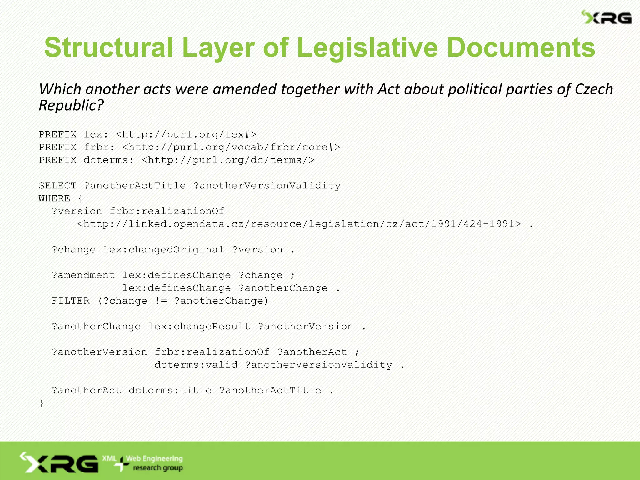 Structural Layer of Legislative Documents
Which another acts were amended together with Act about political parties of Czech
Republic?
PREFIX lex: <http://purl.org/lex#>
PREFIX frbr: <http://purl.org/vocab/frbr/core#>
PREFIX dcterms: <http://purl.org/dc/terms/>
SELECT ?anotherActTitle ?anotherVersionValidity
WHERE {
?version frbr:realizationOf
<http://linked.opendata.cz/resource/legislation/cz/act/1991/424-1991> .
?change lex:changedOriginal ?version .
?amendment lex:definesChange ?change ;
lex:definesChange ?anotherChange .
FILTER (?change != ?anotherChange)
?anotherChange lex:changeResult ?anotherVersion .
?anotherVersion frbr:realizationOf ?anotherAct ;
dcterms:valid ?anotherVersionValidity .
?anotherAct dcterms:title ?anotherActTitle .
}
 