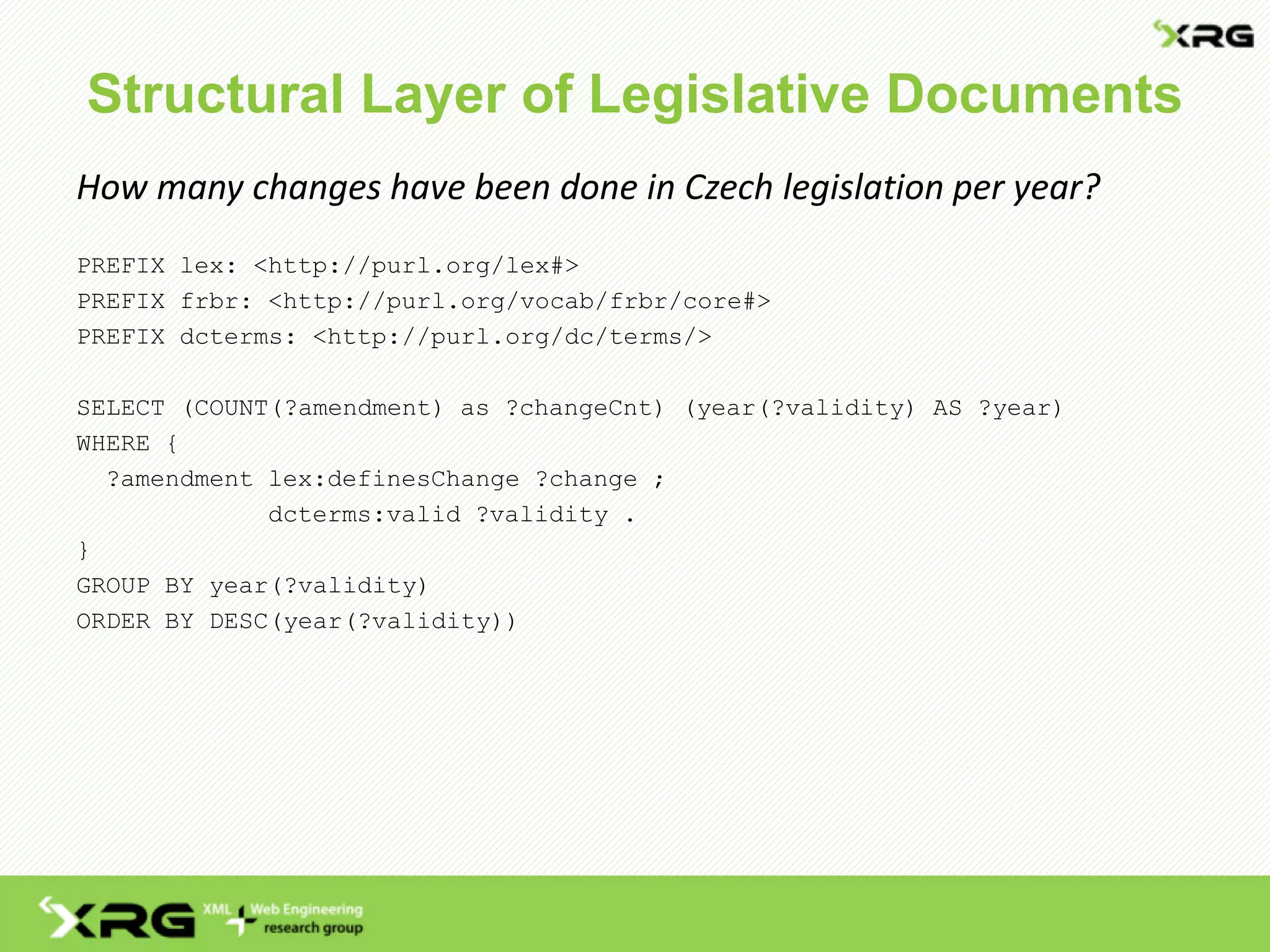 Structural Layer of Legislative Documents
How many changes have been done in Czech legislation per year?
PREFIX lex: <http://purl.org/lex#>
PREFIX frbr: <http://purl.org/vocab/frbr/core#>
PREFIX dcterms: <http://purl.org/dc/terms/>
SELECT (COUNT(?amendment) as ?changeCnt) (year(?validity) AS ?year)
WHERE {
?amendment lex:definesChange ?change ;
dcterms:valid ?validity .
}
GROUP BY year(?validity)
ORDER BY DESC(year(?validity))
 