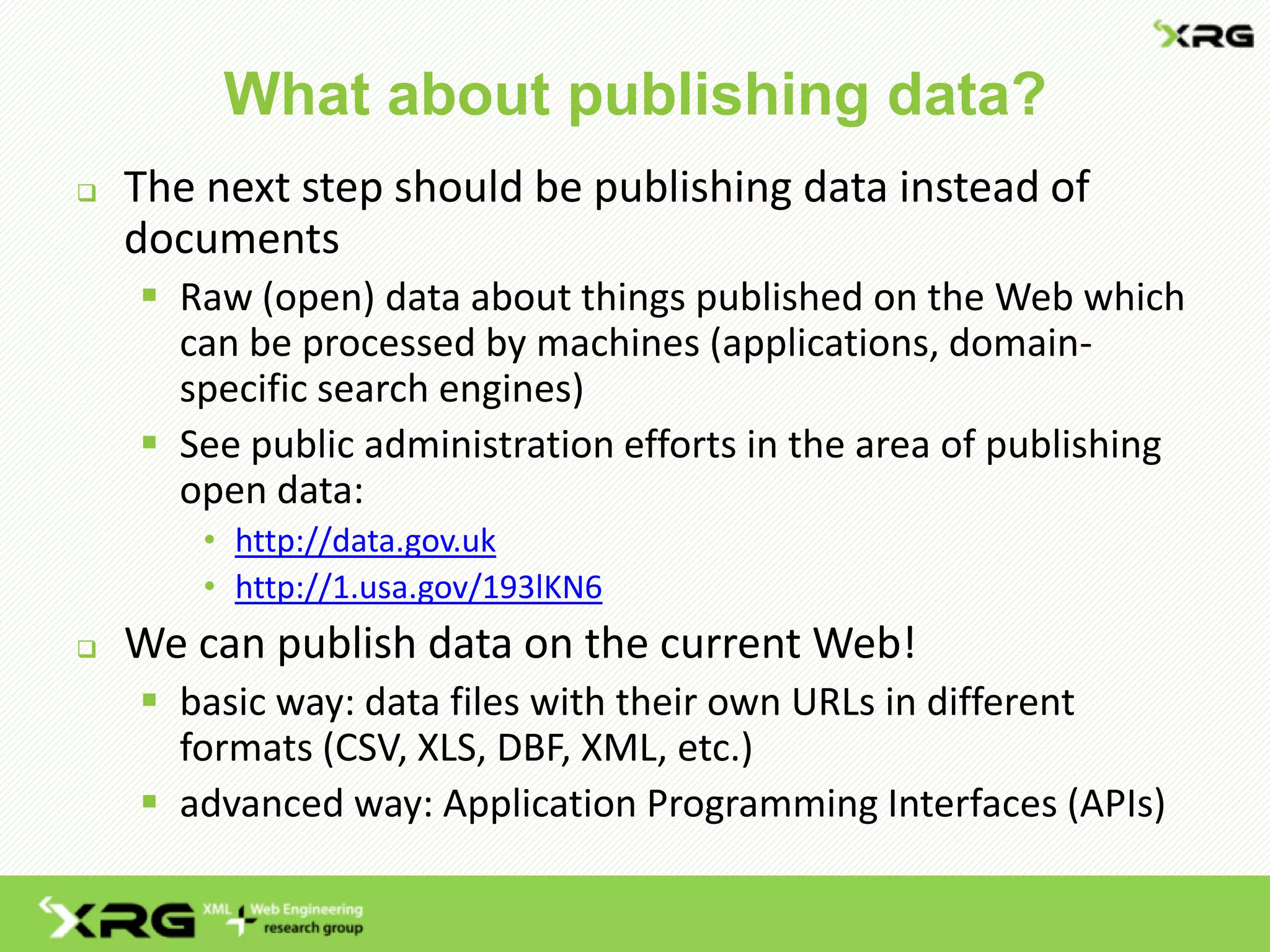 What about publishing data?
 The next step should be publishing data instead of
documents
 Raw (open) data about things published on the Web which
can be processed by machines (applications, domain-
specific search engines)
 See public administration efforts in the area of publishing
open data:
• http://data.gov.uk
• http://1.usa.gov/193lKN6
 We can publish data on the current Web!
 basic way: data files with their own URLs in different
formats (CSV, XLS, DBF, XML, etc.)
 advanced way: Application Programming Interfaces (APIs)
 