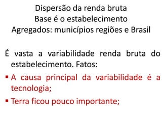 Dispersão da renda bruta
Base é o estabelecimento
Agregados: municípios regiões e Brasil
É vasta a variabilidade renda bruta do
estabelecimento. Fatos:
 A causa principal da variabilidade é a
tecnologia;
 Terra ficou pouco importante;
 
