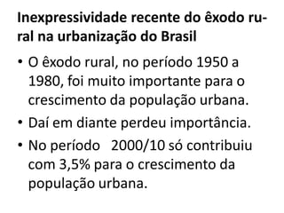 Inexpressividade recente do êxodo ru-
ral na urbanização do Brasil
• O êxodo rural, no período 1950 a
1980, foi muito importante para o
crescimento da população urbana.
• Daí em diante perdeu importância.
• No período 2000/10 só contribuiu
com 3,5% para o crescimento da
população urbana.
 