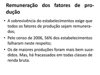 Remuneração dos fatores de pro-
dução
• A sobrevivência do estabelecimentos exige que
todos os fatores de produção sejam remunera-
dos;
• Pelo censo de 2006, 56% dos estabelecimentos
falharam neste respeito;
• Os de maiores produções foram mais bem suce-
didos. Mas, há fracassados em todas classes de
renda bruta.
 